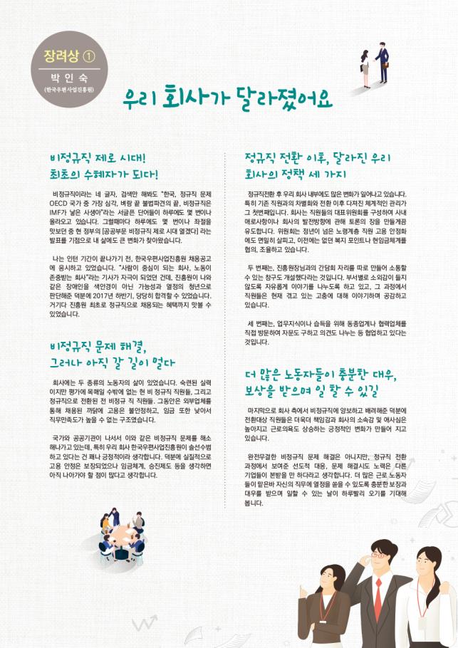 장려상-박인숙(한국우편사업진흥원), 1.우리 회사가 달라졌어요 - 비정규직 제로 시대! 최초의 수혜자가 되다!:비정규직이라는 네 글자, 검색만 해봐도 '한국, 정규직 문제 OECD 국가 중 가장 심각, 벼랑 끝 불법파견의 끝, 비정규직은 IMF가 낳은 사생아'라는 서글픈 단어들이 하루에도 몇 번이나 올라오고 있습니다. 그럴때마다 하루에도 몇 번이나 좌절을 맛보던 중 현 정부의[공공부문 비정규직 제로 시대 열겠다]라는 발표를 기점으로 내 삶에도 큰 변화가 찾아왔습니다. 나는 인턴 기간이 끝나기 전, 한국우편사업진흥원 채용공고에 응시하고 있었습니다. '사람이 중심이 되는 회사,노동이 존중받는 회사'라는 기사가 자극이 되었던 건데,진흥원이 나와같은 장애인을 색안경이 아닌 가능성과 열정의 청년으로 판단해준 덕분에 2017년 하반기,당당히 합격할 수 있었습니다. 거기다 진흥원 최초로 정규직으로 채용되는 혜택까지 맛볼 수 있었습니다. 2.정규직 전환 이후, 달라진 우리 회사의 정책 세 가지-정규직전환 후 우리 회사 내부에도 많은 변화가 일어나고 있습니다. 특히 기존 직원과의 차별화와 전환 이후 다져진 체계적인 관리가 그 첫번째입니다. 회사는 직원들의 대표위원회를 구성하여 사내 애로사항이나 회사의 발전방향에 관해 토론의 장을 만들게끔 유도합니다. 위원회는 청년이 넘는 노령계층 직원 고용 안정화에도 면밀히 살피고, 이전에는 없던 복지 포인트나 현임금체계협의, 조율하고 있습니다. 3.비정규직 문제 해결, 그러나 아직 갈 길이 멀다-회사에는 두 종류의 노동자의 삶이 있었습니다. 숙련된 실력이지만 평가에 목매일 수밖에 없는 현 비 정규직 직원들, 그리고 정규직으로 전환된 전 비정규 직 직원들, 그동안은 외부업체를 통해 채용된 까닭에 고용은 불안정하고, 임금 또한 낮아서 직무만족도가 높을 수 없는 구조였습니다. 국가와 공공기관이 나서서 이와 같은 비정규직 문제를 해소해나가고 잇는데, 특히 우리 회사 한국우편사업진흥원이 솔선수범하고 있다는 건 꽤나 긍정적이라 생각합니다. 덕분에 실질적으로 고용 안정은 보장되었으나 임금체계, 승진제도 등을 생각하면 아직 나아가야 할 점이 많다고 생각합니다. 4.더 많은 노동자들이 충분한 대우, 보상을 받으며 일 할 수 있길-마지막으로 회사 측에서 비정규직에 양보하고 배려해준 덕분에 전환대상 직원들은 더욱더 책임감과 회사의 소속감 및 애사심은 높아지고 근로의욕도 상승하는 긍정적인 변화가 만들어 지고 있습니다. 완전무결한 비정규직 문제 해결은 아니지만, 정규직 전환 과정에서 보여준 선도적 대응, 문제 해결시도 노력은 다른 기업들이 본받을 만 한다라고 생각합니다. 더 많은 근로 노동자들이 맡은바 자신의 직무에 열정을 쏟을 수 있도록 충분한 보장과 대우를 받으며 일할 수 있는 날이 하루빨리 오기를 기대해 봅니다.