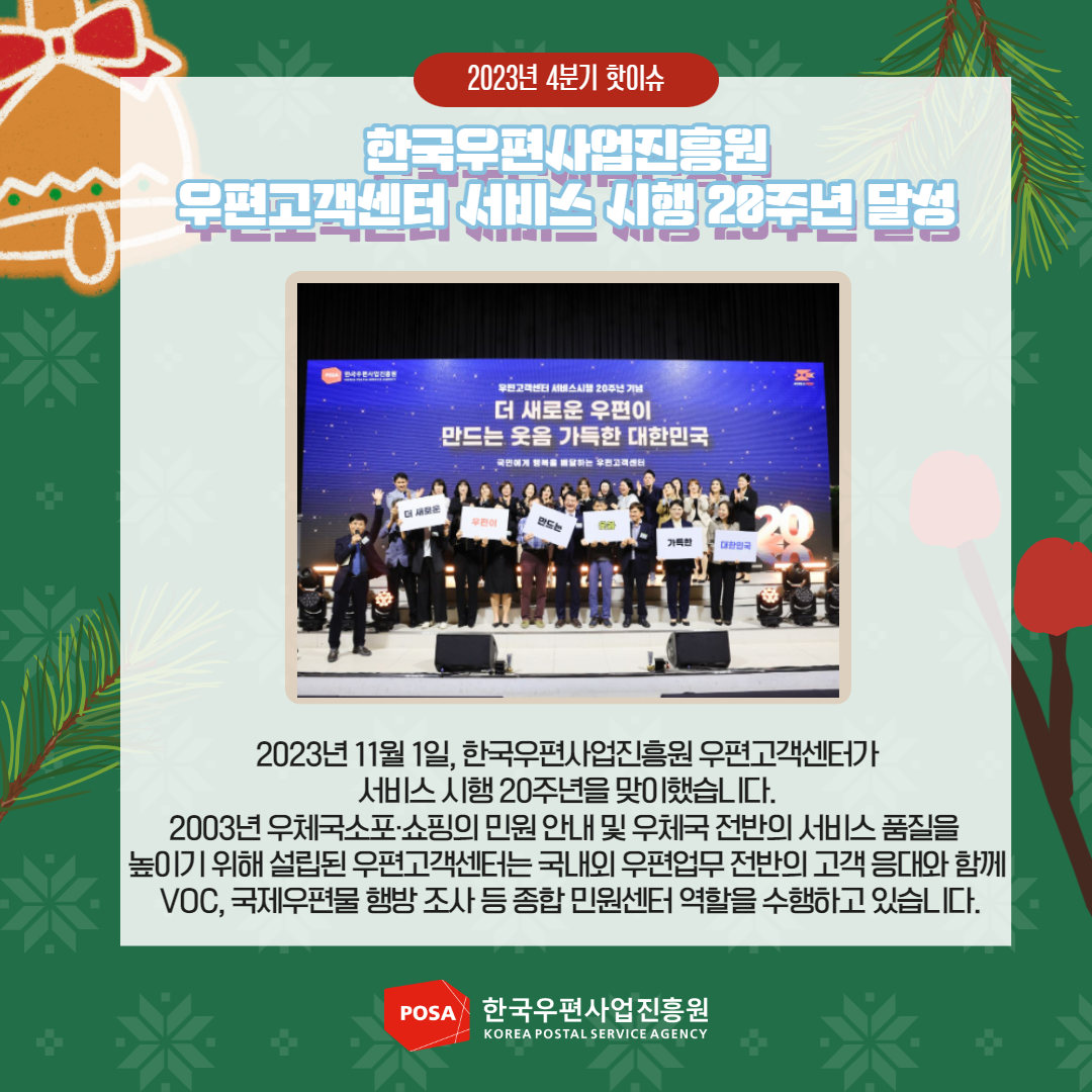 2023년 4분기 핫이슈 / 한국우편사업진흥원 우편고객센터 서비스 시행 28주년 달성 / 2023년 11월 1일, 한국우편사업진흥원 우편고객센터가 서비스 시행 20주년을 맞이했습니다.  2003년 우체국소포·쇼핑의 민원안내 및 우체국 전반의 서비스 품질을 높이기 위해 설립된 우편고객센터는 국내외 우편업무 전반의 고객응대와 함께 VOC, 국제우편물 행방조사 등 종합민원센터 역할을 수행하고 있습니다. / POSA 한국우편사업진흥원 KOREA POSTAL SERVICE AGENCY