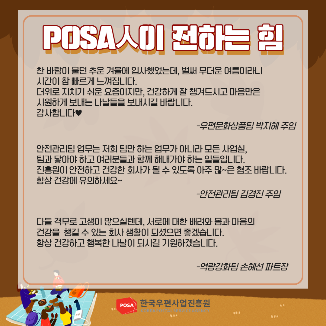POSA人이 전하는 힘 / 찬바람이 불던 추운 겨울에 입사했었는데, 벌써 무더운 여름이라니 시간이 참 빠르게 느껴집니다. 더위로 지치기 쉬운 요즘이지만, 건강하게 잘 챙겨드시고 마음만은 시원하게 보내는 나날들을 보내시길 바랍니다. 감사합니다♥ -우편문화상품팀 박지혜 주임 / 안전관리팀 업무는 저희 팀만 하는 업무가 아니라 모든 사업실, 팀과 닿아야 하고 여러분들과 함께 해내가야 하는 일들입니다. 진흥원이 안전하고 건강한 회사가 될 수 있도록 아주 많~은 협조 바랍니다. 항상 건강에 유의하세요~ -안전관리팀 김경진 주임 / 다들 격무로 고생이 많으실텐데, 서로에 대한 배려와 몸과 마음의 건강을 챙길 수 있는 회사 생활이 되셨으면 좋겠습니다. 항상 건강하고 행복한 나날이 되시길 기원하겠습니다. -역량강화팀 손혜선 파트장 / POSA 한국우편사업진흥원 KOREA POSTAL SERVICE AGENCY