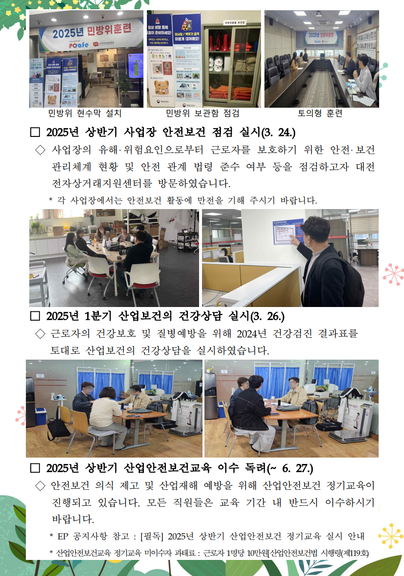 민방위 현수막 설치 사진 / 민방위 현수막 설치 / 민방위 보관함 및 설명 배너 사진 / 민방위 보관함 점검 / 민방위 토의형 훈련 사진 / 토의형 훈련 / □ 2025년 상반기 사업장 안전보건 점검 실시(3.24.) / ◇ 사업장의 유해·위험요인으로부터 근로자를 보호하기 위한 안전·보건 관리체계 현황 및 안전 관계 법령 준수 여부 등을 점검하고자 대전 전자상거래지원센터를 방문하였습니다. / * 각 사업장에서는 안전보건 활동에 만전을 기해 주시기 바랍니다. / 테이블에 둘러 앉아 회의하는 사진 / 화재대비도를 보고 있는 사진 / □ 2025년 1분기 산업보건의 건강상담 실시(3. 26.) / ◇ 근로자의 건강보호 및 질병예방을 위해 2024년 건강검진 결과표를 토대로 산업보건의 건강상담을 실시하였습니다. /□ 2025년 상반기 산업안전보건교육 이수 독려(~ 6. 27.) / ◇ 안전보건 의식 제고 및 산업재해 예방을 위해 산업안전보건 정기교육이 진행되고 있습니다. 모든 직원들은 교육 기간 내 반드시 이수하시기 바랍니다. / *EP 공지사항 참고: [필독] 2025년 상반기 산업안전보건 정기교육 실시 안내 / * 산업안전보건교육 정기교육 미이수자 과태료 : 근로자 1명당 10만원[산업안전보건법 시행령(제119호)