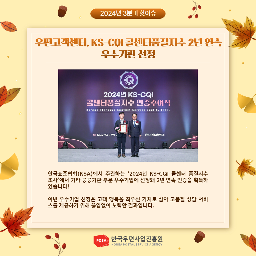2024년 3분기 핫이슈 / 우편고객센터, KS-CQI 콜센터품질지수 2년 연속 우수기관 선정 / 2024년 KS-CQI 콜센터품질지수 인증수여식 사진 /한국표준협회(KSA)에서 주관하는 '2024년 KS-CQI 콜센터 품질지수 조사'에서 기타 공공기관 부문 우수기업에 선정돼 2년 연속 인증을 획득하 였습니다! / 이번 우수기업 선정은 고객 행복을 최우선 가치로 삼아 고품질 상담 서비 스를 제공하기 위해 끊임없이 노력한 결과입니다. / POSA 한국우편사업진흥원 KOREA POSTAL SERVICE AGENCY