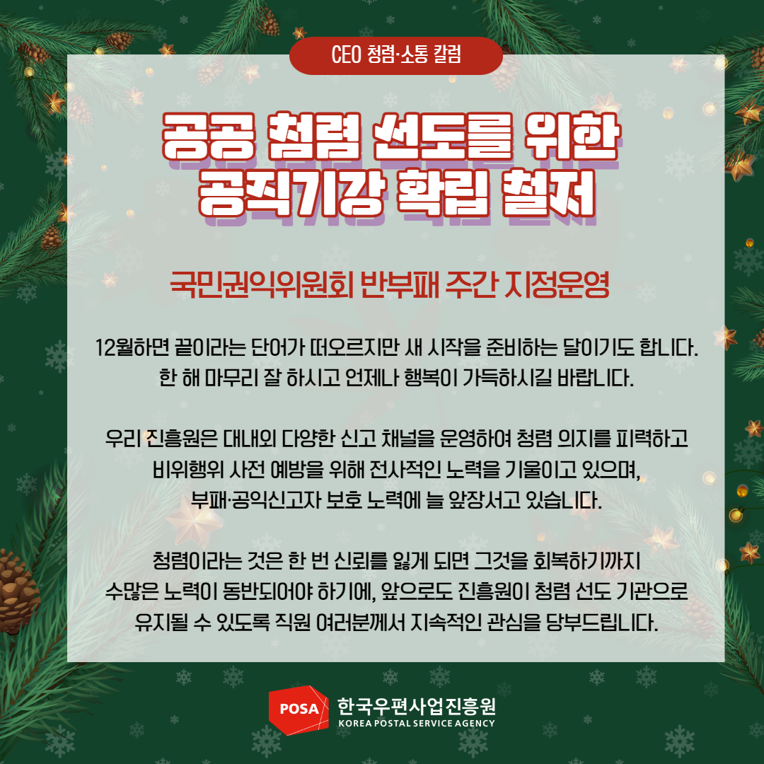 CEO 청렴소통 칼럼 / 공공 청렴 선도를 위한 공직기강 확립 철저 / 국민권익위원회 반부패 주간 지정운영 / 12월하면 끝이라는 단어가 떠오르지만 새 시작을 준비하는 달이기도 합니다. 한해 마무리 잘 하시고 언제나 행복이 가득하시길 바랍니다. / 우리 진흥원은 대내외 다양한 신고 채널을 운영하여 청렴 의지를 피력하고 비위행위 사전 예방을 위해 전사적인 노력을 기울이고 있으며, 부패·공익신고자 보호 노력에 늘 앞장서고 있습니다. / 청렴이라는 것은 한 번 신뢰를 잃게 되면 그것을 회복하기까지 수많은 노력이 동반되어야 하기에, 앞으로도 진흥원이 청렴 선도 기관으로 유지될 수 있도록 직원 여러분께서 지속적인 관심을 당부드립니다. / POSA 한국우편사업진흥원 KOREA POSTAL SERVICE AGENCY