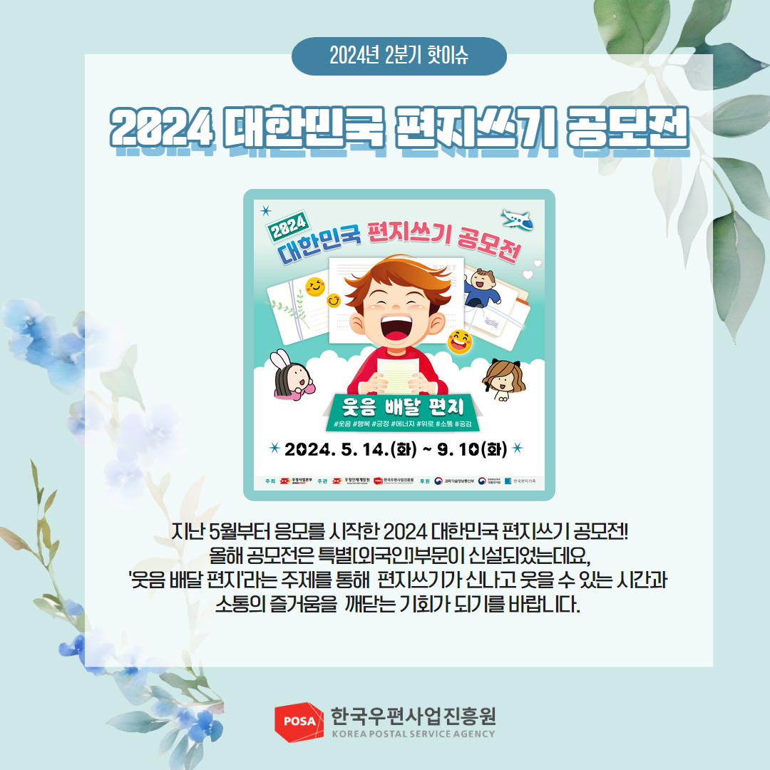 2024년 2분기 핫이슈 / 2024 대한민국 편지쓰기 공모전 / 2024 / 대한민국 편지쓰기 공모전 / 웃음 배달 편지 / #웃음 #행복 #긍정 #에너지 #위로 #소통 #공감 / 2024. 5. 14.(화) ~ 9. 10(화) / 지난 5월부터 응모를 시작한 2024 대한민국 편지쓰기 공모전! 올해 공모전은 특별[외국인]부문이 신설되었는데요, '웃음 배달 편지'라는 주제를 통해 편지쓰기가 신나고 웃을 수 있는 시간과 소통의 즐거움을 깨닫는 기회가 되기를 바랍니다. / POSA 한국우편사업진흥원 KOREA POSTAL SERVICE AGENCY