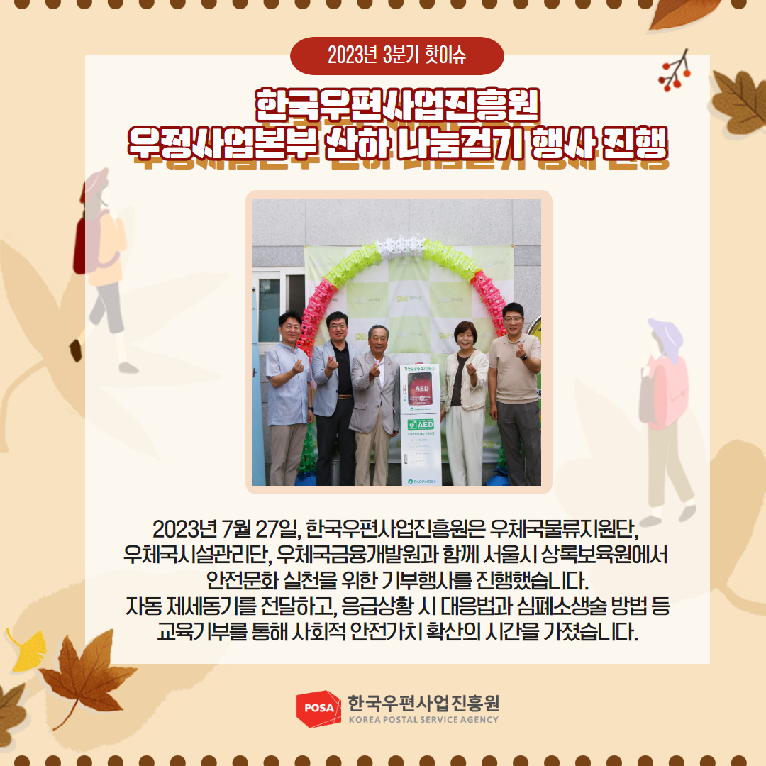 2023년 3분기 핫이슈 / 한국우편사업진흥원 우정사업본부 산하 나눔걷기 행사 진행 / 2023년 7월 27일, 한국우편사업진흥원은 우체국물류지원단, 우체국시설관리단, 우체국금융개발원과 함께 서울시 상록보육원에서 안전문화 실천을 위한 기부행사를 진행했습니다. 자동제세동기를 전달하고, 응급상황시 대응법과 심폐소생술 방법 등 교육기부를 통해 사회적 안전가치 확산의 시간을 가졌습니다. / POSA 한국우편사업진흥원 KOREA POSTAL SERVICE AGENCY