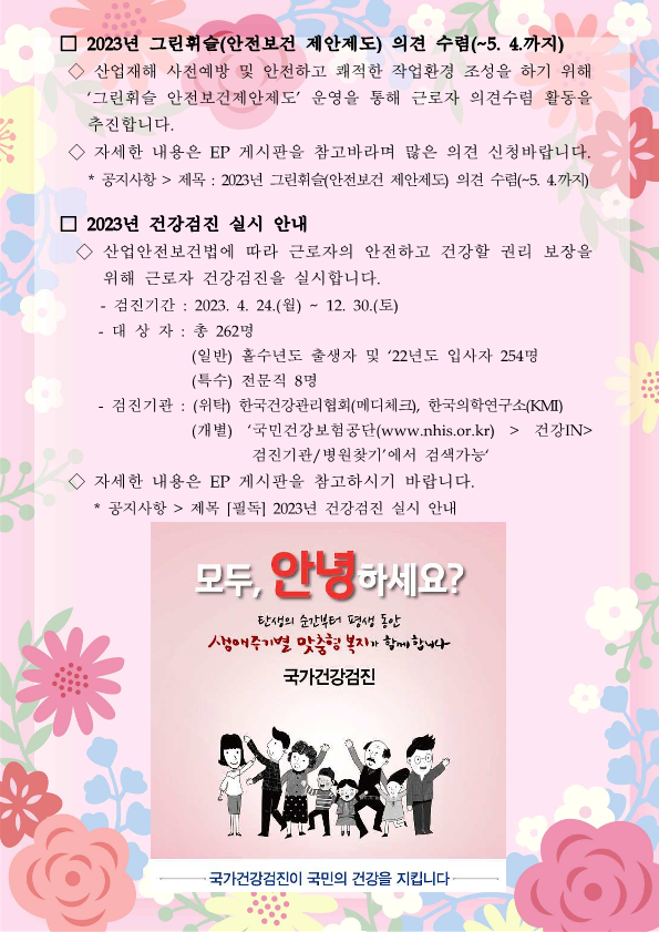 2023년 그린휘슬(안전보건 제안제도) 의견 수렴(~5. 4.까지) / 산업재해 사전예방 및 안전하고 쾌적한 작업환경 조성을 하기 위해 그린휘슬 안전보건제안제도 운영을 통해 근로자 의견수렴 활동을 추진합니다. / 자세한 내용은 EP 게시판을 참고바라며 많은 의견 신청바랍니다. / * 공지사항 - 제목 : 2023년 그린휘슬(안전보건 제안제도) 의견 수렴(~5. 4.까지) / 2023년 건강검진 실시 안내 / 산업안전보건법에 따라 근로자의 안전하고 건강할 권리 보장을 위해 근로자 건강검진을 실시합니다. / 검진기간 : 2023. 4. 24.(월) ~ 12. 30.(토) / 대상자 : 총 262명 (일반) 홀수년도 출생자 및 22년도 입사자 254명 (특수) 전문직 8명 /  검진기관 : (위탁) 한국건강관리협회(메디체크), 한국의학연구소(KMI) / (개별) 국민건강보험공단(www.nhis.or.kr) - 건강IN - 검진기관/병원찾기 에서 검색가능 / 자세한 내용은 EP 게시판을 참고하시기 바랍니다. / 공지사항 : 제목 [필독]2023년 건강검진 실시 안내