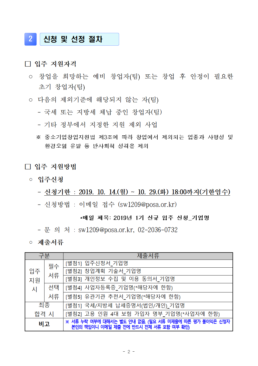 2. 신청 및 선정 절차 ●입주 지원자격 : -창업을 희망하는 예비 창업자(팀) 또는 창업 후 안정이 필요한 초기 창업자(팀) - 다음의 제외기준에 해당되지 않는 자(팀) [국세 또는 지방세 체납 중인 창업자(팀), 기타 정부에서 지정한 지원 제외 사업, ※중소기업창업지원법 제3조에 따라 창업에서 제외되는 업종과 사행성 및 환경오염 유발 등 반사회적 성격은 제외 ●입주 지원방법 : 입주신청 [-신청기한 : 2019. 10. 14(월) ~ 10.29.(화) 18:00까지(기한엄수), -신청방법 : 이메일 접수(sw1209@posa.or.kr)*메일 제목 : 2019년 1기 신규 입주 신청_기업명, -문의처 : sw1209@posa.or.kr, 02-2036-0732], [제출서류 : 구분/제출서류, 입주지원시(필수서류, 선택서류) :별첨1.  입주신청서_기업명/별첨2. 창업계획 기술서_기업명/별첨3. 개인정보 수집 및 이용 동의서_기업명/별첨4. 사업자등록증_기업명(*해당자에 한함)/별첨5.유관기관 추천서_기업명(*해당자에 한함). 최종합격 시 : 별첨1. 국세/지방세 납세증명서(법인/개인)_기업명 / 별첨2. 고용 인원 4대 보험 가입자 명부_기업명(*사업자에 한함) . 비고 *서류 누락 여부에 대해서는 별도 안내 없음.(필요 서류 미제출에 따른 평가 불이익은 신청자 본인의 책임이니 이메일 제출 전에 반드시 전체 서류 포함 여부 확인) 