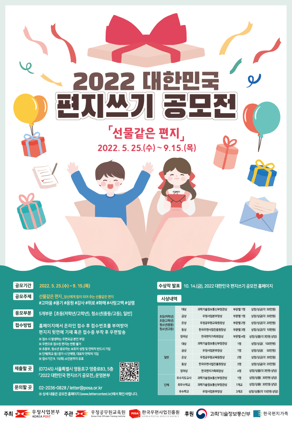 2022 대한민국 편지쓰기 공모전 / 선물같은 편지 / 2022.5.25(수) ~ 9.15(목) / 공모기간 : 2022.5.25(수) ~ 9.15(목) / 공모주제 : 선물같은 편지_당신에게 힘이 되어 주는 선물같은 편지 #고마움#용기#응원#감사#위로#화해#사랑고백#설렘 / 응모부분 : 5개부문 [초등(저학년/고학년), 청소년(중등/고등), 일반] / 접수방법 : 홈페이지에서 온라인 접수 후 접수번호를 부여받아 편지지 뒷면에 기재 혹은 접수증 부착 후 우편발송 *접수시 발생하는 우편요금 본인 부담 *우편으로 접수된 편지는 반환 불가 *초등부, 청소년 응모자는 보호자 성명 및 연락처 반드시 기임 *단체(학교 등)참가시 단체명 대표자 연락처 기입 *접수기간 9.15(목)소인분까지 유효 / 제출할곳(07245)서울특별시 영등포구 영중로83, 5층 2022 대한민국 편지쓰기 공모전 운영본부 / 02-2036-0828 / letter@posa.or.kr / 상세내용은 공모전 홈페이지에서 확인 바랍니다 / 수상작 발표 : 10.14.(금). 2022 대한민국 편지쓰기 공모전 홈페이지 / 시상내역 / 초등, 청소년 / 대상, 과학기술정보통신부장관상, 부문별 1명, 상장/상금(각 50만원) / 금상, 우정사업본부장상, 부문별 1명, 상장/상금(각 30만원) / 은상, 우정공무원교육원장상 , 부문별 2명, 상장/상금(각 20만원) / 동상, 한국우편사업진흥원장상 , 부문별 3명, 상장/상금(각 10만원) / 장려상, 한국편지가족회장상 , 부문별 4명, 상장/상품(각 3만원 상당) / 일반 / 대상, 과학기술정보통신부장관상, 1명, 상장/상금( 100만원) / 금상, 우정사업본부장상, 1명, 상장/상금( 50만원) / 은상, 우정공무원교육원장상 , 2명, 상장/상금(각 30만원) / 동상, 한국우편사업진흥원장상 , 3명, 상장/상금(각 20만원) / 장려상, 한국편지가족회장상 , 4명, 상장/상품(각 3만원 상당) / 단체 / 우수지도교사, 과학기술정보통신부장관상 , 1명, 상장/상품( 30만원 상당) / 최우수학교, 과학기술정보통신부장관상, 1개교, 상장/상품( 30만원상당) / 우수학교, 우정사업본부장상, 3개교, 상장/상품( 15만원상당) / 주최 우정사업본부 우정공무원교육원 한국우편사업진흥원 / 후원 과학기술정보통신부, 한국편지가족