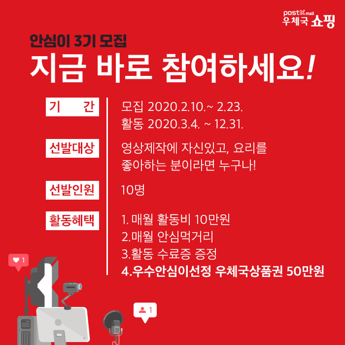 우체국 쇼핑,'안심이' 3기 모집, 지금 바로 참여하세요! 기간 - 모집:2020.2.10~2.23, 활동:2020.3.4 ~ 12.31 선발대상:영상제작에 자신있고, 요리를 좋아하는 분이라면 누구나!, 선발인원:10명, 활동혜택:1.매월 활동비 10만원 2.매월 안심먹거리 3.활동 수료증 증정 4.우수안심이선정 우체국상품권 50만원