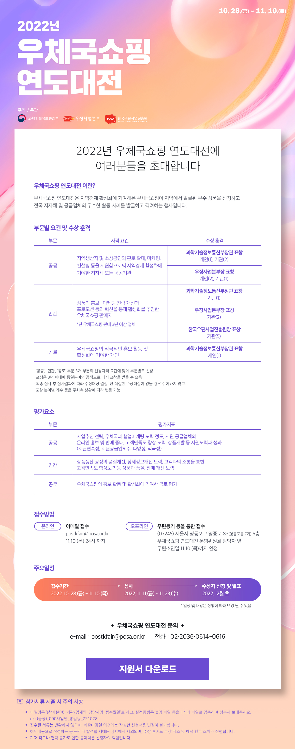 2022년 우체국쇼핑 연도대전 / 10.28.(금)~11.10.(목) / 주최 주관 과학기술정보통신부, 우정사업본부, 한국우편사업진흥원 / 2022년 우체국쇼핑 연도대전에 여러분들을 초대합니다 / 우체국쇼핑 연도대전 이란?
우체국쇼핑 연도대전은 지역경제 활성화에 기여해온 우체국쇼핑이 지역에서 발굴된 우수 상품을 선정하고 전국 지자체 및 공급업체의 우수한 활동 사례를 발굴하고 격려하는 행사입니다. / 부문별 요건 및 수상 훈격 / 부문, 자격요건, 수상훈격 / 공공, 지역생산자 및 소상공인의 판로 확대, 마케팅, 컨설팅 등을 지원함으로써 지역경제 활성화에 기여한 지자체 또는 공공기관, 과학기술정보통신부장관표창 개인(1), 기관(2) , 우정사업본부장표창 개인(2), 기관(1) / 민간, 상품의 홍보 • 마케팅 전략 개선과 프로모션 등의 혁신을 통해 활성화를 추진한 우체국쇼핑 판매자 *단 우체국쇼핑 판매 3년 이상 업체, 과학기술정보통신부장관표창 기관(2) , 우정사업본부장표창 기관(2), 한국우편사업진흥원장표창 기관(5) / 공로, 우체국쇼핑의 적극적인 홍보활동 및 활성화에 기여한 개인, 과학정보통신부장관표창 개인(1) / 공공, 민간 공로 부문 3개 부분의 신청자격 요건에 맞게 부문별로 신청 •포상은 3년 이내에 동일분야의 공적으로 다시 표창을 받을 수 없음 • 최종 심사 후 심사결과에 따라 수상대상 결정, 단 적절한 수상대상이 없을 경우 수여하지 않고 포상 분야별 개수 등은 주최추 상황에 따라 변동 가능 / 평가요소 / 부문, 평가지표 / 공공, 사업추진 전략, 우체국과 협업마케팅 노력 정도, 지원 공급업체의 온라인 홍보 및 판매 증대, 고객만족도 향상 노력, 상품개발 등 지원노력과 성과 (지원연속성, 지원공급업체수, 다양성, 적극성) / 민간, 상품생산 공정의 품질개선, 상세정보개선 노력, 고객과의 소통을 통한 고객만족도 향상노력 등 상품과 품질, 판매 개선 노력 / 공로, 우체국쇼핑의 홍보활동 및 활성화에 기여한 공로 평가 / 접수방법 온라인 이메일접수 postkfair@posa.or.kr / 11.10.(목) 24시까지 / 오프라인 우편등기를 통한 접수 (07245) 서울시 영등포구 영중로 83(영등포동 7가) 6층 우체국 쇼핑 연도대전 운영위원회 담당자 앞 우편소인일 11.10.(목)가지 인정 / 주요일정 / 접수기간(2022.10.28.(금)~11.10.(목)) -> 심사(2022.11.11.(금)~11.23.(수)) -> 수상자 선정 및 발표(2022.12월 초) 일정 및 내용은 상황에 따라 변경 될 수 있음 / 우체국쇼핑 연도대전 문의 / e-mail : postkfair@posa.or.kr / 전화 : 02-2036-0614~0616 / 지원서 다운로드 / 참가서류 제출 시 주의 사항 • 파일명은 (참가분야)_기 관업체명_담당자명,접수월일로 하고, 실적증빙용 불임 파일 등을 1개의 파일로 압축하여 첨부해 보내주세요. (ex) (공공)_000사업단 홍길통 221028 • 접수된 서류는 반환하지 않으며, 제출마같일 이후에는 작성한 신정내용 변경이 불가합니다. • 허위내용으로 작성하는 등 문제가 발견될 시에는 심사에서 제외되며, 수상 후에도 수상 취소 및 혜택 환수 조치가 진행됩니다. • 기재 착오나 연락 불가로 인한 불이익은 신청자의 책임입니다.