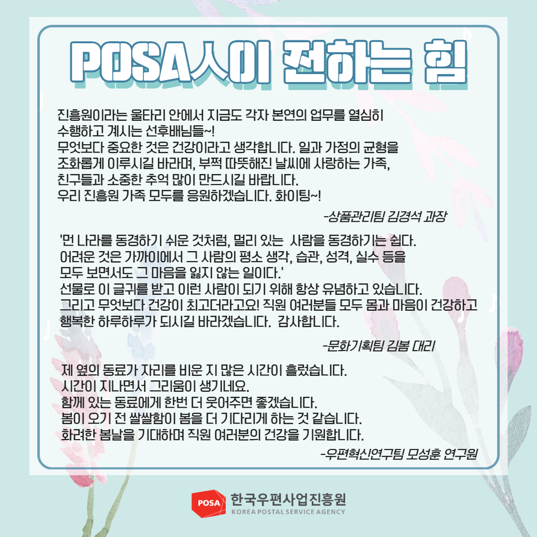 POSA人이 전하는 힘 / 진흥원이라는 울타리 안에서 지금도 각자 본연의 업무를 열심히 수행하고 계시는 선후배님들~! 무엇보다 중요한 것은 건강이라고 생각합니다. 일과 가정의 균형을 조화롭게 이루시길 바라며, 부쩍 따뜻해진 날씨에 사랑하는 가족, 친구들과 소중한 추억 많이 만드시길 바랍니다. 우리 진흥원 가족 모두를 응원하겠습니다. 화이팅~! / -상품관리팀 김경석 과장 / '먼 나라를 동경하기 쉬운 것처럼, 멀리 있는 사람을 동경하기는 쉽다. 어려운 것은 가까이에서 그 사람의 평소 생각, 습관, 성격, 실수 등을 모두 보면서도 그 마음을 잃지 않는 일이다.' 선물로 이 글귀를 받고 이런 사람이 되기 위해 항상 유념하고 있습니다. 그리고 무엇보다 건강이 최고더라고요! 직원 여러분들 모두 몸과 마음이 건강하고 행복한 하루하루가 되시길 바라겠습니다. 감사합니다. / -문화기획팀 김봄 대리 / 제 옆의 동료가 자리를 비운 지 많은 시간이 흘렀습니다. 시간이 지나면서 그리움이 생기네요. 함께 있는 동료에게 한번 더 웃어주면 좋겠습니다. 봄이 오기 전 쌀쌀함이 봄을 더 기다리게 하는 것 같습니다. 화려한 봄날을 기대하며 직원 여러분의 건강을 기원합니다. / -우편혁신연구팀 모성훈 연구원 / POSA 한국우편사업진흥원 KOREA POSTAL SERVICE AGENCY 