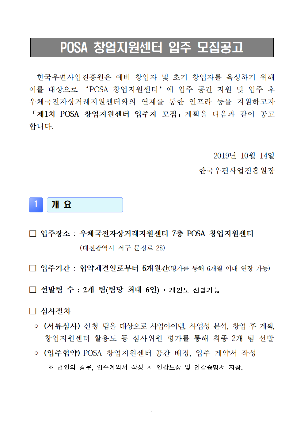 POSA창업지원센터 입주 모집공고, 한국우편사업진흥원은 예비 창업자 및 초기 창업자를 육성하기 위해 이를 대상으로 'POSA 창업지원센터'에 입주 공간 지원 및 입주 후 우체국전자상거래지원센터와의 연계를 통한 인프라 등을 지원하고자 [제1차 POSA 창업지원센터 입주자모집]계획을 다음과 같이 공고합니다, 2019년 10월 14일 한국우편사업진흥원장 / 1. 개요 ●입주장소 : 우체국전자상거래지원센터 7층 POSA창업지원센터(대전광역시 서구 문정로 28) ●입주기간 : 협약체결일로부터 6개월간(평가를 통해 6개월 이내 연장가능) ● 선발팀 수 : 2개 팀(팀당 최대 6인)*개인도 선발가능 ●심사절차 -(서류심사)신청 팀을 대상으로 사업아이템, 사업성 분석, 창업 후 계획, 창업지원센터 활용도 등 심사위원 평가를 통해 최종 2개 팀 선발 - (입주협약)POSA 창업지원센터 공간 배정, 입주 계약서 작성 ※법인의 경우, 입주계약서 작성 시 인감도장 및 인감증명서 지참. 