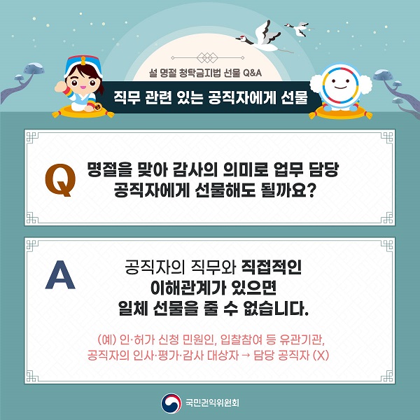 설 명절 청탁금지법 선물 Q&A / 직무 관련 있는 공직자에게 선물 / Q 명절을 맞아 감사의 의미로 업무 담당 공직자에게 선물해도 될까요? / A 공직자의 직무와 직접적인 이해관계가 있으면 일체 선물을 줄 수 없습니다. (예) 인·허가 신청 민원인, 입찰참여 등 유관기관, 공직자의 인사·평가·감사 대상자 → 담당 공직자 (X) / 국민권익위원회