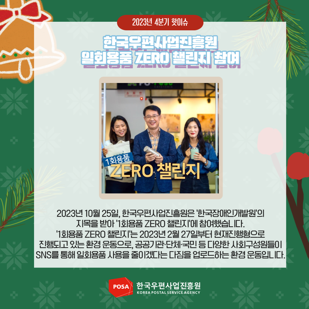 2023년 4분기 핫이슈 / 한국우편사업진흥원 일회용품 ZERO 챌린지 참여 / 2023년 10월 25일, 한국우편사업진흥원은 '한국장애인개발원'의 지목을 받아 '1회용품 ZERO 챌린지'에 참여했습니다. / '1회용품 ZERO 챌린지'는 2023년 2월 27일부터 현재진행형으로 진행되고 있는 환경운동으로, 공공기관·단체·국민 등 다양한 사회구성원들이 SNS를 통해 일회용품 사용을 줄이겠다는 다짐을 업로드하는 환경운동입니다. / POSA 한국우편사업진흥원 KOREA POSTAL SERVICE AGENCY