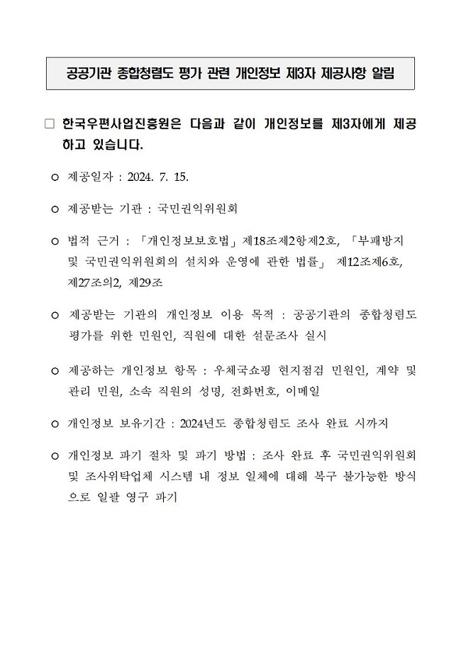 공공기관 종합청렴도 평가 관련 개인정보 제3자 제공사항 알림 / □ 한국우편사업진흥원은 다음과 같이 개인정보를 제3자에게 제공하고 있습니다. / ○ 제공일자 : 2024. 7. 15. / ○ 제공받는 기관: 국민권익위원회 / ○ 법적 근거 : 「개인정보보호법」 제18조제2항제2호, 「부패방지 및 국민권익위원회의 설치와 운영에 관한 법률」 제12조제6호, 제27조의2, 제29조 / ○ 제공받는 기관의 개인정보 이용 목적: 공공기관의 종합청렴도 평가를 위한 민원인, 직원에 대한 설문조사 실시 / ○ 제공하는 개인정보 항목 : 우체국쇼핑 현지점검 민원인, 계약 및 관리 민원, 소속 직원의 성명, 전화번호, 이메일 / ○ 개인정보 보유기간 : 2024년도 종합청렴도 조사 완료 시까지 / ○ 개인정보 파기 절차 및 파기 방법: 조사 완료 후 국민권익위원회 및 조사위탁업체 시스템 내 정보 일체에 대해 복구 불가능한 방식 으로 일괄 영구 파기
