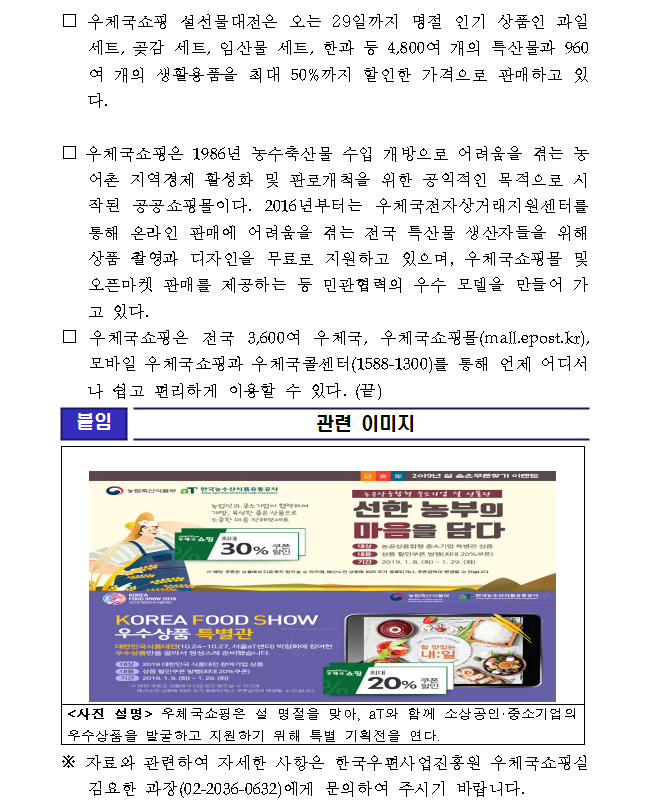 □우체국쇼핑 설선물대전은 오는 29일까지 명절 인기 상품인 과일 세트, 곶감 세트, 임산물 세트, 한과 등 4,800여 개의 특산물과 960여 개의 생활용품을 최대 50%까지 할인한 가격으로 판매하고 있다. □우체국쇼핑은 1986년 농수축산물 수입 개방으로 어려움을 겪는 농어촌 지역경제 활성화 및 판로개척을 위한 공익적인 목적으로 시작된 공공쇼핑몰이다. 2016년부터는 우체국전자상거래지원센터를 통해 온라인 판매에 어려움을 겪는 전국 특산물 생산자들을 위해 상품 촬영과 디자인을 무료로 지원하고 있으며, 우체국쇼핑몰 및 오픈마켓 판매를 제공하는 등 민관협력의 우수 모델을 만들어 가고 있다. □우체국쇼핑은 전국 3,600여 우체국, 우체국쇼핑몰(mall.epost.kr), 모바일 우체국쇼핑과 우체국콜센터(1588-1300)를 통해 언제 어디서나 쉽고 편리하게 이용할 수 있다. (끝) / [붙임]관련이미지 / 2019년 설 숨은 쿠폰찾기 이벤트/농림축산식품부, 한국농수산식품유통공사/농업인과 중소기업이 협력하여 개발, 육성한 좋은 상품으로 소중한 마음 전해보세요/ 우체국 쇼핑 최대 30%쿠폰 할인/농공상융합형 중소기업 설 선물전 - 선한 농부의 마음을 담다/대상 : 농공상융합형 중소기업 특별관 상품, 내용 : 상품 할인쿠폰 발행(최대 20%쿠폰), 기간 : 2019. 1. 8.(화) ~ 1. 29.(화)/ ※해당 쿠폰은 상품에서 다운로드 받으실 수 있으며, 예산소진 상황에 따라 조기 종료되거나, 쿠폰금액이 변경될 수 있습니다 / KOREA FOOD SHOW 2018, 2018대한민국 식품대전/ 농림축산식품부, 한국농수산식품유통공사 / KOREA FOOD SHOW 우수상품 특별관/대한민국식품대전(10.24~10.27, 서울 aT센터)박람회에 참여한 우수상품만을 골라서 정성스레 준비했습니다./ 대상 : 2018 대한민국 식품대전 참여기업 상품, 내용 : 상품 할인쿠폰 발행(최대 20%쿠폰), 기간 : 2019. 1. 8.(화) ~ 1. 29.(화) / ※해당 쿠폰은 상품에서 다운로드 받으실 수 있으며, 예산소진 상황에 따라 조기 종료되거나, 쿠폰금액이 변경될 수 있습니다./ 우체국쇼핑 최대 20% 쿠폰할인/<사진 설명> 우체국쇼핑은 설 명절을 맞아, aT와 함께 소상공인·중소기업의 우수상품을 발굴하고 지원하기 위해 특별 기획전을 연다. /※ 자료와 관련하여 자세한 사항은 한국우편사업진흥원 우체국쇼핑실 김요한 과장(02-2036-0632)에게 문의하여 주시기 바랍니다. 