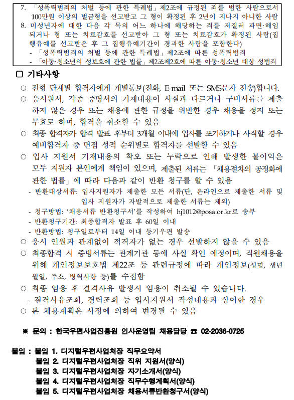 7. 「성폭력범죄의 처벌 등에 관한 특례법」 제2조에 규정된 죄를 범한 사람으로서 100만원 이상의 벌금형을 선고받고 그 형이 확정된 후 2년이 지나지 아니한 사람 / 8. 미성년자에 대한 다음 각 목의 어느 하나에 해당하는 죄를 저질러 파면·해임 되거나 형 또는 치료감호를 선고받아 그 형 또는 치료감호가 확정된 사람(집 행유예를 선고받은 후 그 집행유예기간이 경과한 사람을 포함한다) - 「성폭력범죄의 처벌 등에 관한 특례법」 제2조에 따른 성폭력범죄 -「아동·청소년의 성보호에 관한 법률」 제2조제2호에 따른 아동·청소년 대상 성범죄 / □ 기타사항 / ○ 전형 단계별 합격자에게 개별통보(전화, E-mail 또는 SMS문자 전송)합니다. ○ 응시원서, 각종 증명서의 기재내용이 사실과 다르거나 구비서류를 제출 하지 않은 경우 또는 채용에 관한 규정을 위반한 경우 채용을 정지 또는 무효로 하며, 합격을 취소할 수 있음 ○최종 합격자가 합격 발표 후부터 3개월 이내에 입사를 포기하거나 사직할 경우 예비합격자 중 면접 성적 순위별로 합격자를 선발할 수 있음 ○입사 지원서 기재내용의 착오 또는 누락으로 인해 발생한 불이익은 모두 지원자 본인에게 책임이 있으며, 제출된 서류는 「채용절차의 공정화에 관한 법률」에 따라 다음과 같이 반환 청구를 할 수 있음 - 반환대상서류: 입사지원자가 제출한 모든 서류(단, 온라인으로 제출한 서류 및 입사 지원자가 자발적으로 제출한 서류는 제외) - 청구방법: '채용서류 반환청구서'를 작성하여 hj1012@posa.or.kr로 송부 - 반환청구기간: 최종합격자 발표 후 60일 이내 - 반환방법: 청구일로부터 14일 이내 등기우편 발송 ○ 응시 인원과 관계없이 적격자가 없는 경우 선발하지 않을 수 있음 ○ 최종합격 시 증빙서류는 관계기관 등에 사실 확인 예정이며, 직원채용을 위해 개인정보보호법 제22조 등 관련규정에 따라 개인정보(성명, 생년 월일, 주소, 병역사항 등)를 수집함 ○ 최종 임용 후 결격사유 발생시 임용이 취소될 수 있습니다. - 결격사유조회, 경력조회 등 입사지원서 작성내용과 상이한 경우 ○ 본 채용계획은 사정에 의하여 변경될 수 있음 / ※문의: 한국우편사업진흥원 인사운영팀 채용담당 02-2036-0725 / 붙임 : 붙임 1. 디지털우편사업처장 직무요약서 붙임 2. 디지털우편사업처장 직위 지원서(양식) 붙임 3. 디지털우편사업처장 자기소개서(양식) 붙임 4. 디지털우편사업처장 직무수행계획서(양식) 붙임 5. 디지털우편사업처장 채용서류반환청구서(양식)