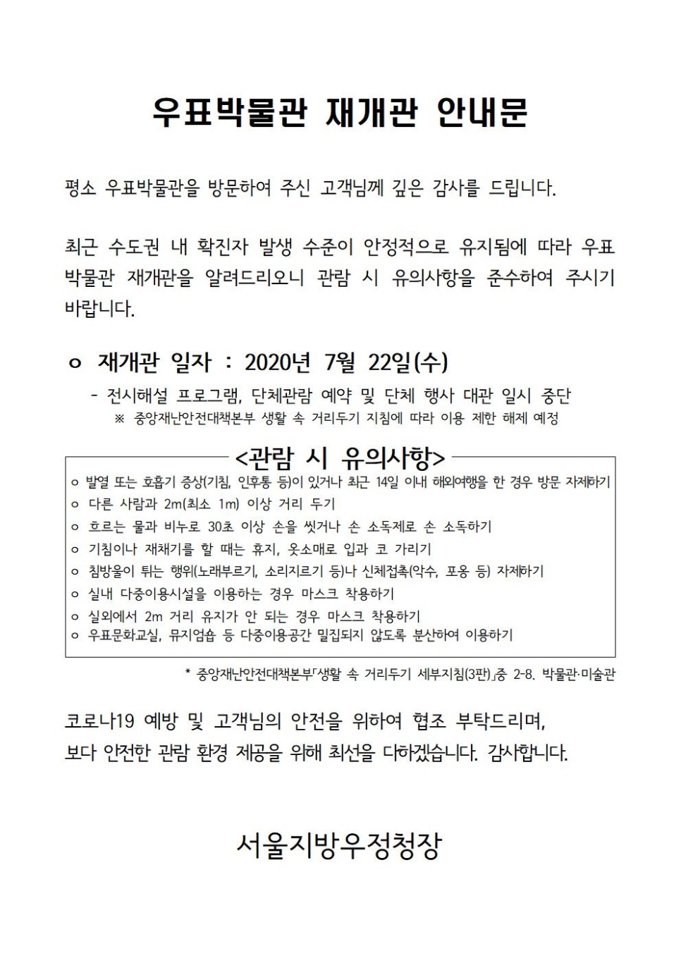 우표박물관 재개관 안내문 / 평소 우표박물관을 방문하여 주신 고객님께 깊은 감사를 드립니다. 최근 수도권 내 확진자 발생 수준이 안정적으로 유지됨에 따라 우표 박물관 재개관을 알려드리오니 관람 시 유의사항을 준수하여 주시기 바랍니다. / ○ 재개관 일자 : 2020년 7월 22일(수) - 전시해설 프로그램, 단체관람 예약 및 단체 행사 대관 일시 중단 ※ 중앙재난안전대책본부 생활 속 거리두기 지침에 따라 이용 제한 해제 예정 / <관람 시 유의사항> / ○ 발열 또는 호흡기 증상(기침, 인후통 등)이 있거나 최근 14일 이내 해외여행을 한 경우 방문 자제하기 / ○ 다른 사람과 2m(최소 1m)이상 거리 두기 / ○ 흐르는 물과 비누로 30초 이상 손을 씻거나 손 소독제로 손 소독하기 / ○ 기침이나 재채기를 할 때는 휴지, 옷소매로 입과 코 가리기 / ○ 실내 다중이용시설을 이용하는 경우 마스크 착용하기 / ○ 실외에서 2m 거리 유지가 안 되는 경우 마스크 착용하기 / ○ 우표문화교실, 뮤지엄숍 등 다중이용공간 밀집되지 않도록 분산하여 이용하기 / * 중앙재난안전대책본부 「생활 속 거리두기 세부지침(3판)」중 2-8. 박물관·미술관 / 코로나19 예방 및 고객님의 안전을 위하여 협조 부탁드리며, 보다 안전한 관람 환경 제공을 위해 최선을 다하겠습니다. 감사합니다. / 서울지방우정청장