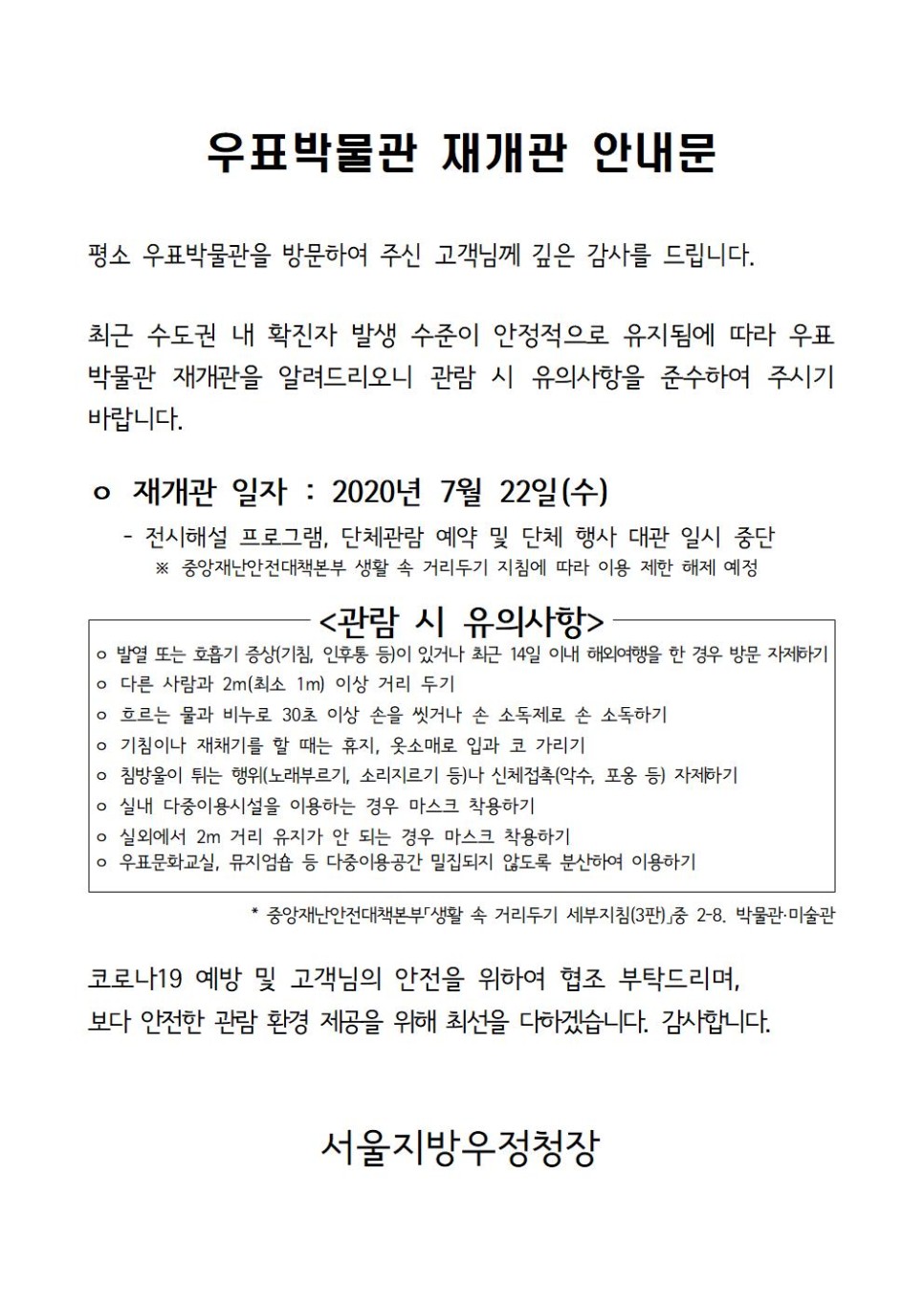 우표박물관 재개관 안내문 / 평소 우표박물관을 방문하여 주신 고객님께 깊은 감사를 드립니다. 최근 수도권 내 확진자 발생 수준이 안정적으로 유지됨에 따라 우표 박물관 재개관을 알려드리오니 관람 시 유의사항을 준수하여 주시기 바랍니다. / ○ 재개관 일자 : 2020년 7월 22일(수) - 전시해설 프로그램, 단체관람 예약 및 단체 행사 대관 일시 중단 ※ 중앙재난안전대책본부 생활 속 거리두기 지침에 따라 이용 제한 해제 예정 / <관람 시 유의사항> / ○ 발열 또는 호흡기 증상(기침, 인후통 등)이 있거나 최근 14일 이내 해외여행을 한 경우 방문 자제하기 / ○ 다른 사람과 2m(최소 1m)이상 거리 두기 / ○ 흐르는 물과 비누로 30초 이상 손을 씻거나 손 소독제로 손 소독하기 / ○ 기침이나 재채기를 할 때는 휴지, 옷소매로 입과 코 가리기 / ○ 실내 다중이용시설을 이용하는 경우 마스크 착용하기 / ○ 실외에서 2m 거리 유지가 안 되는 경우 마스크 착용하기 / ○ 우표문화교실, 뮤지엄숍 등 다중이용공간 밀집되지 않도록 분산하여 이용하기 / * 중앙재난안전대책본부 「생활 속 거리두기 세부지침(3판)」중 2-8. 박물관·미술관 / 코로나19 예방 및 고객님의 안전을 위하여 협조 부탁드리며, 보다 안전한 관람 환경 제공을 위해 최선을 다하겠습니다. 감사합니다. / 서울지방우정청장