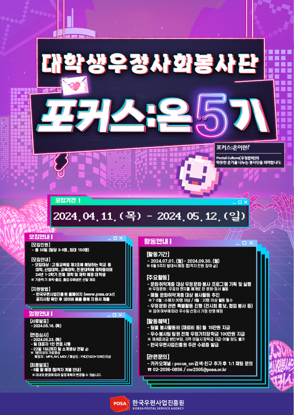 대학생우정사회봉사단 / 포커스:온 5기 / 포커스온이란? / Postal Culture(우정문화)의 따뜻한 온기를 나누는 봉사단을 의미합니다. / 모집기간 | / 2024.04. 11. (목) - 2024.05. 12. (일) / 모집안내| / [모집인원] / - 총 30팀 당 35명, 최대 150명) / [모집안내] / - 모집대상 : 고등교육법 제2조에 해당하는 학교 중 대학, 산업대학, 교육대학, 전문대학에 재학중이며 24년 1·2학기 전체 재학 및 재학 예정 대학생 / ※기준학기 휴학졸업 졸업생은 제외 / [지원방법] / -한국우편사업진흥원 홈페이지 (www.posa.or.kr) 공지사항 확인 후 네이버 폼을 통해 지원서 제출 / 일정안내| / [서류발표] / -2024.05.16. (목) / [면접심사] / -2024.05.23.(목) / -대표자 1인 면접 시행 / -22일 15시까지 팀 소개영상 전달 必 / ※ 1분이내의 가로영상 / 확장자 : MP4, AVI MOV / 해상도: FHD(1920*1080)이상 / [최종발표] / -5월 말 예정 (합격자 개별 안내) / ※ 대내외 환경에 따라 일정계획이 변경될 수 있습니다. / 활동안내| / [활동기간] / -2024.07.01. (월)-2024.09.30. (월) / ※6월 5주차 발대식 예정 (합격자 전원 참여 必) / [주요활동] / -문화 취약계층 대상 우정문화 봉사 프로그램 기획 및 실행 / ※우정문화: 우표와 편지를 매개로 한 문화·정서 활동 / -매월 문화취약계층 대상 봉사활동 추진 / ※7·8월 : 수혜자 30명 이상 / 9월: 20명 이상 활동 필수 / -우정문화 관련 특별활동 진행 (전시회 홍보, 협업 봉사 등) / ※ 참여 여부에 따라 우수팀 선정시 가점 반영예정 / [활동혜택] / -팀별 봉사활동비 (재료비 등) 월 15만원 지급 / -우수봉사팀 팀원 전체 우정가치장학금 100만원 지급 / ※ 제세공과금 본인부담, 자격 미달시 장학금 지급·이월·양도 불가 / -한국우편사업진흥원 주관 수료증 발급 / [관련문의] / -카카오채널: pocus_on 검색·친구 추가 후 1:1 채팅 문의 / 02-2036-0836 / cw2305@posa.or.kr / POSA 한국우편사업진흥원 / KOREA POSTAL SERVICE AGENCY