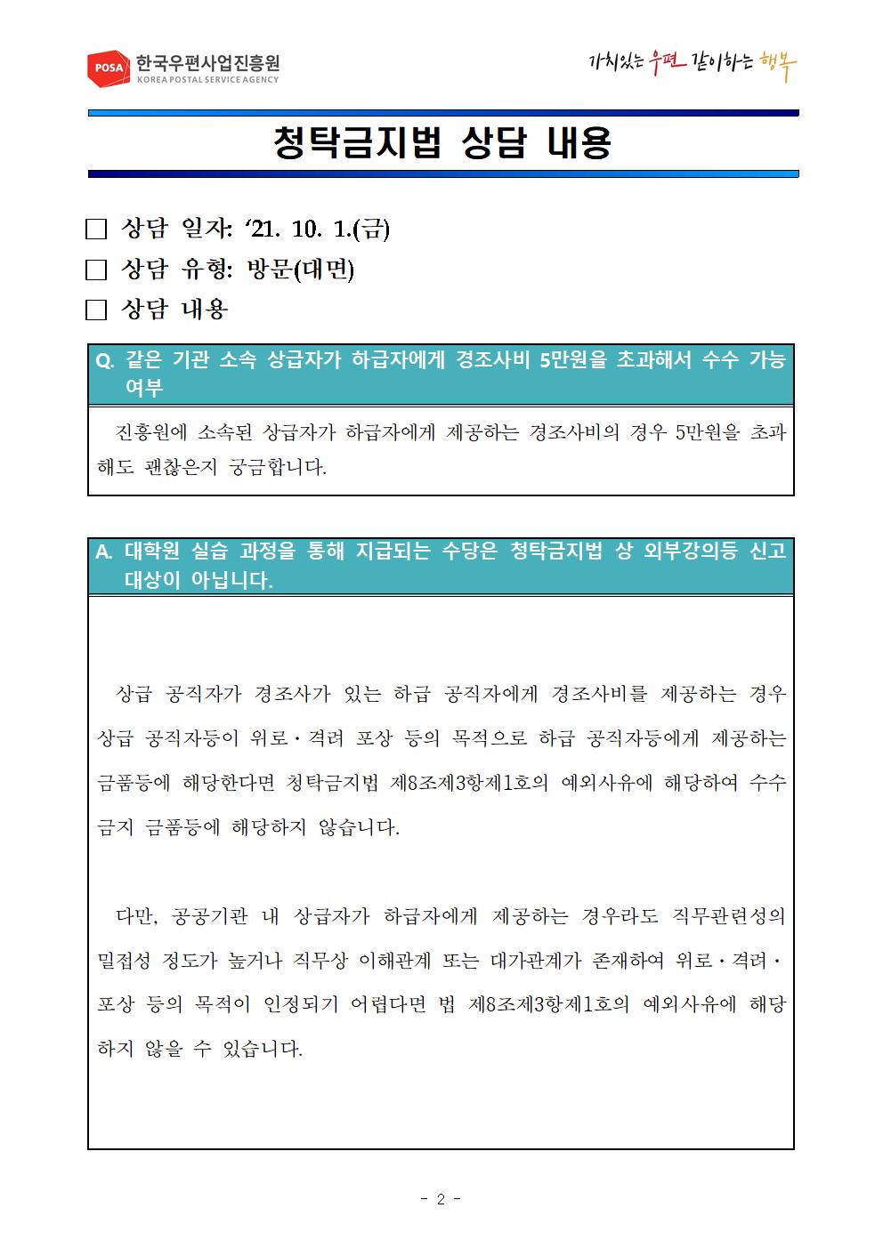 POSA 한국우편사업진흥원 / 가치있는우편 같이하는행복 / 청탁금지법 상담 내용 / □상담 일자 : 21.10.1.(금) □상담 유형: 방문(대면) □상담 내용 / Q. 같은 기관 소속 상급자가 하급자에게 경조사비 5만원을 초과해서 수수 가능 여부 / 진흥원에 소속된 상급자가 하급자에게 제공하는 경조사비의 경우 5만원을 초과해도 괜찮은지 궁금합니다. / A. 대학원 실습 과정을 통해 지급되는 수당은 청탁금지법 상 외부강의등 신고대상이 아닙니다. / 상급 공직자가 경조사가 있는 하급 공직자에게 경조사비를 제공하는 겅우 상급 공직자등이 위로·격려 포상등의 목적으로 하급 공직자등에게 제공하는 금품등에 해당한다면 청탁금지법 제8조제3항제1호의 예외사유에 해당하여 수수 금지 금품등에 해당하지 않습니다. 다만, 공공기관 내 상급자가 하급자에게 제공하는 경우라도 직무관련성의 밀접성 정도가 높거나 직무상 이해관계 또는 대가관계가 존재하여 위로·격려·포상등의 목적이 인정되기 어렵다면 제8조제3항제1호의 예외사유에 해당하지 않을 수 있습니다. / -2-