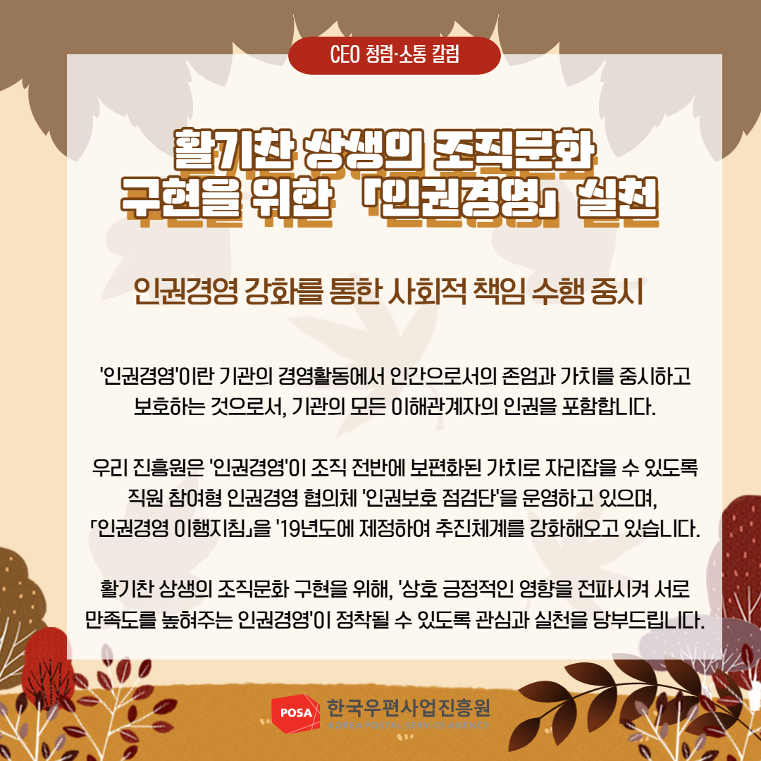 CEO 청렴소통 칼럼 / 활기찬 상생의 조직문화 구현을 위한 인권경영 실천 / 인권경영 강화를 통한 사회적 책임 수행 중시 / '인권경영'이란 기관의 경영활동에서 인간으로서의 존엄과 가치를 중시하고 보호하는 것으로서, 기관의 모든 이해관계자의 인권을 포함합니다. / 우리 진흥원은 '인권경영'이 조직 전반에 보편화된 가치로 자리잡을 수 있도록 직원 참여형 인권경영 협의체 '인권보호 점검단'을 운영하고 있으며, 「인권경영 이행지침」을 '19년도에 제정하여 추진체계를 강화해오고 있습니다. / 활기찬 상생의 조직문화 구현을 위해, '상호 긍정적인 영향을 전파시켜 서로 만족도를 높혀주는 인권경영'이 정착될 수 있도록 관심과 실천을 당부드립니다. / POSA 한국우편사업진흥원 KOREA POSTAL SERVICE AGENCY