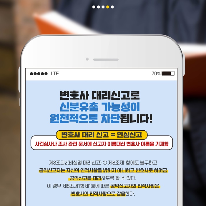 변호사 대리신고로 신분유출 가능성이 원천적으로 차단도비니다! 변호사 대리신고 = 안심신고 : 사건심사나 조사 관련 문서에 신고자 이름대신 변호사 이름을 기재함 / 제8조의2(비실명 대리신고) ①제8조제1항에도 불구하고 공익신고자는 자신의 인적사항을 밝히지 아니하고 변호사로 하여금 공익신고를 대리하도록 할 수 있다. 이경우 제8조제1항제1호에 따른 공익신고자의 인적사항은 변호사의 인적사항으로 갈음한다.