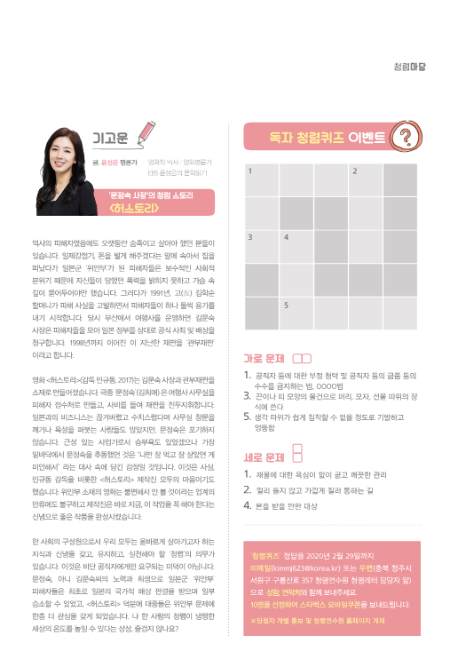 기고문(글. 윤성은 평론가, 영화학 박사 / 영화평론가 EBS 윤성은의 문화읽기) -역사의 피해자였음에도 오랫동안 숨죽이고 살아야 했던 분들이있습니다. 일제강점기, 돈을 벌게 해주겠다는 말에 속아서 집을 떠났다가 일본군 ‘위안부’가 된 피해자들은 보수적인 사회적 분위기 때문에 자신들이 당했던 폭력을 밝히지 못하고 가슴 속 깊이 묻어두어야만 했습니다. 그러다가 1991년, 고(故) 김학순할머니가 피해 사실을 고발하면서 피해자들이 하나 둘씩 용기를 내기 시작합니다. 당시 부산에서 여행사를 운영하던 김문숙 사장은 피해자들을 모아 일본 정부를 상대로 공식 사죄 및 배상을 청구합니다. 1998년까지 이어진 이 지난한 재판을 ‘관부재판’이라고 합니다. 영화 <허스토리>(감독 민규동, 2017)는 김문숙 사장과 관부재판을 소재로 만들어졌습니다. 극중 ‘문정숙’(김희애) 은 여행사 사무실을 피해자 접수처로 만들고, 사비를 들여 재판을 진두지휘합니다.일본과의 비즈니스는 끊겨버렸고 수치스럽다며 사무실 창문을깨거나 욕설을 퍼붓는 사람들도 많았지만, 문정숙은 포기하지 않습니다. 근성 있는 사업가로서 승부욕도 있었겠으나 가장 밑바닥에서 문정숙을 추동했던 것은 “나만 잘 먹고 잘 살았던 게 미안해서” 라는 대사 속에 담긴 감정일 것입니다. 이것은 사실,민규동 감독을 비롯한 <허스토리> 제작진 모두의 마음이기도 했습니다. 위안부 소재의 영화는 불편해서 안 볼 것이라는 업계의 만류에도 불구하고 제작진은 바로 지금, 이 작업을 꼭 해야 한다는 신념으로 좋은 작품을 완성시켰습니다.한 사회의 구성원으로서 우리 모두는 올바르게 살아가고자 하는 지식과 신념을 갖고, 유지하고, 실천해야 할 ‘청렴’의 의무가 있습니다. 이것은 비단 공직자에게만 요구되는 미덕이 아닙니다. 문정숙, 아니 김문숙씨의 노력과 희생으로 일본군 ‘위안부’피해자들은 최초로 일본의 국가적 배상 판결을 받으며 일부 승소할 수 있었고, <허스토리> 덕분에 대중들은 위안부 문제에 한층 더 관심을 갖게 되었습니다. 나 한 사람의 청렴이 냉랭한 세상의 온도를 높일 수 있다는 상상, 즐겁지 않나요? 독자 청렴퀴즈 이벤트 - 가로문제 (1. 공직자 등에 대한 부정 청탁 및 공직자 등의 금품 등의  수수를 금지하는 법, OOOO법 3. 끈이나 띠 모양의 물건으로 머리, 모자, 선물 따위의 장 식에 쓴다 5. 생각 따위가 쉽게 짐작할 수 없을 정도로 기발하고 엉뚱함) -세로 문제(1. 재물에 대한 욕심이 없이 곧고 깨끗한 관리, 2. 멀리 돌지 않고 가깝게 질러 통하는 길, 4. 본을 받을 만한 대상) -‘청렴퀴즈’ 정답을 2020년 2월 29일까지 이메일(kimmj623@korea.kr) 또는 우편(충북 청주시서원구 구룡산로 357 청렴연수원 청렴레터 담당자 앞)으로 성함, 연락처와 함께 보내주세요.10명을 선정하여 스타벅스 모바일쿠폰을 보내드립니다. ※당첨자 개별 통보 및 청렴연수원 홈페이지 게재