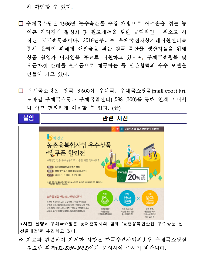 □ 우체국쇼핑은 1986년 농수축산물 수입 개방으로 어려움을 겪는 농어촌 지역경제 활성화 및 판로개척을 위한 공익적인 목적으로 시작된 공공쇼핑몰이다. 2016년부터는 우체국전자상거래지원센터를 통해 온라인 판매에 어려움을 겪는 전국 특산물 생산자들을 위해 상품 촬영과 디자인을 무료로 지원하고 있으며, 우체국쇼핑몰 및 오픈마켓 판매를 원스톱으로 제공하는 등 민관협력의 우수 모델을 만들어 가고 있다. □ 우체국쇼핑은 전국 3,600여 우체국, 우체국쇼핑몰(mall.epost.kr), 모바일 우체국쇼핑과 우체국콜센터(1588-1300)를 통해 언제 어디서나 쉽고 편리하게 이용할 수 있다. (끝) / [붙임] 관련사진 / 2019년 설 숨은쿠폰찾기 이벤트 /6차 산업 농촌융복합사업 우수상품 설쿠폰 할인전 / 6차산업 인증 우수상품으로 소중한 마음 전하세요! / 대상 : 농촌융복합산업 특별관 상품, 내용 : 상품 할인쿠폰 발행(최대 20%쿠폰), 기간 : 2019. 1. 8.(화) ~ 1.29.(화) / ※해당 쿠폰은 상품에서 다운로드 받으실 수 있으며, 예산소진 상황에 따라 조기 종료되거나, 쿠폰금액이 변경될 수 있습니다./ 우체국쇼핑 최대 20%쿠폰할인 / 농촌융복합산업(6차산업)이란? 농촌에 존재하는 모든 유무형의 자원을 바탕으로 농업과 식품, 특산품 제조가공(2차산업) 및 유통 판매, 문화, 체험, 관광, 서비스(3차산업) 등을 연계함으로서 새로운 부가가치를 창출하는 활동을 의미합니다. / 1차 - 농산물 생산, 특산물 생산, 기타 유 무형 지원 x 2차 - 식품 제조 가공, 특산물 제조 가공, 공산품 제조 등 x 3차-유통 판매, 체험 관광 축제 외식 숙박 컨벤션 치유 교육 등 / <사진 설명> 우체국쇼핑은 농어촌공사와 함께 ‘농촌융복합산업 우수상품 설 선물대전’을 추진하고 있다. /※ 자료와 관련하여 자세한 사항은 한국우편사업진흥원 우체국쇼핑실 김요한 과장(02-2036-0632)에게 문의하여 주시기 바랍니다. 