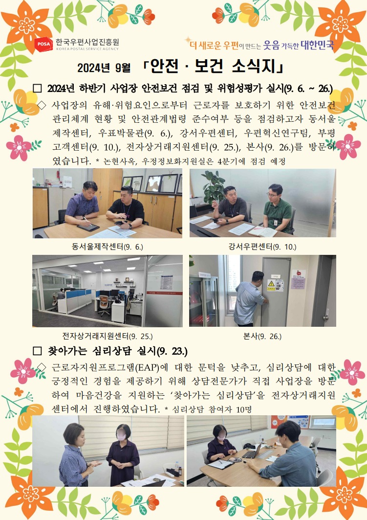 POSA 한국우편사업진흥원 KOREA POSTAL SERVICE AGENCY / *더 새로운 우편이 만드는 웃음 가득한 대한민국 / 2024년 9월 「안전·보건 소식지」 / □ 2024년 하반기 사업장 안전보건 점검 및 위험성평가 실시(9. 6. ~ 26.) / ◇ 사업장의 유해·위험요인으로부터 근로자를 보호하기 위한 안전보건 관리체계 현황 및 안전관계법령 준수여부 등을 점검하고자 동서울 제작센터, 우표박물관(9. 6.), 강서우편센터, 우편혁신연구팀, 부평 고객센터(9. 10.), 전자상거래지원센터(9. 25.), 본사(9. 26.)를 방문하였습니다. / * 논현사옥, 우정정보화지원실은 4분기에 점검 예정 / 사업장 안전보건 점검 및 위험성평가 중인 사진1 / 동서울제작센터(9.6.) / 사업장 안전보건 점검 및 위험성평가 중인 사진2 / 강서우편센터(9. 10.) / 전자상거래지원센터 사무실 사진 / 전자상거래지원센터(9. 25.) / 관리 시설 확인하는 사진 / 본사(9. 26.) / □ 찾아가는 심리상담 실시(9. 23.) / ◇ 근로자지원프로그램(EAP)에 대한 문턱을 낮추고, 심리상담에 대한 긍정적인 경험을 제공하기 위해 상담전문가가 직접 사업장을 방문하여 마음건강을 지원하는 '찾아가는 심리상담'을 전자상거래지원 센터에서 진행하였습니다. / * 심리상담 참여자 10명 / 심리상담 중인 사진1 / 심리상담 중인 사진2