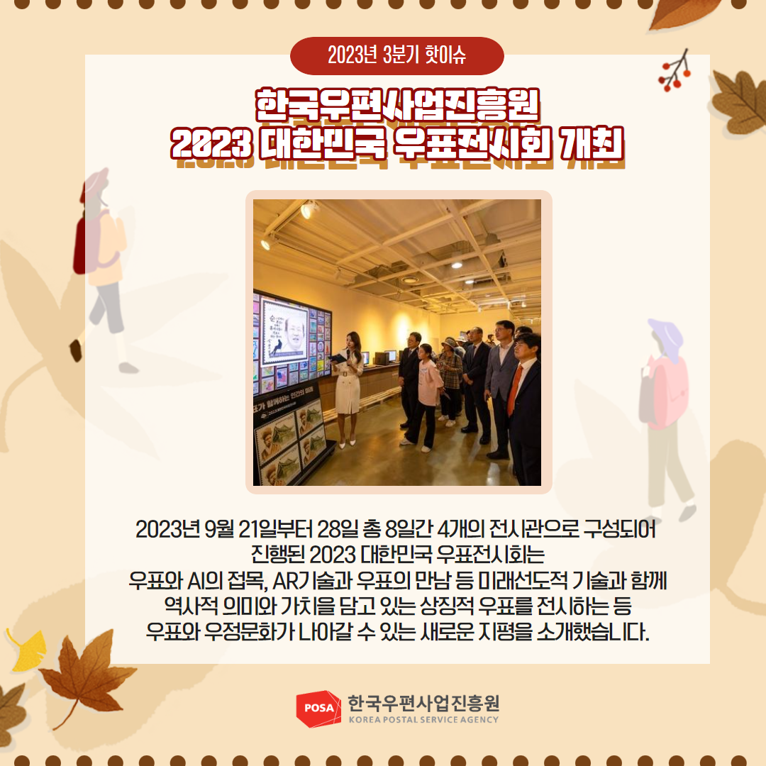 2023년 3분기 핫이슈 / 한국우편사업진흥원 2023 대한민국 우표전시회 개최 / 2023년9월21일부터 28일총 8일간 4개의 전시관으로 구성되어 진행된 2023 대한민국 우표전시회는 우표와 AI의 접목, AR기술과 우표의 만남 등 미래선도적 기술과 함께 역사적 의미와 가치을 담고 있는 상징적 우표를 전시하는 등 우표와 우정문화가 나아갈 수 있는 새로운 지평을 소개했습니다. / POSA 한국우편사업진흥원 KOREA POSTAL SERVICE AGENCY 