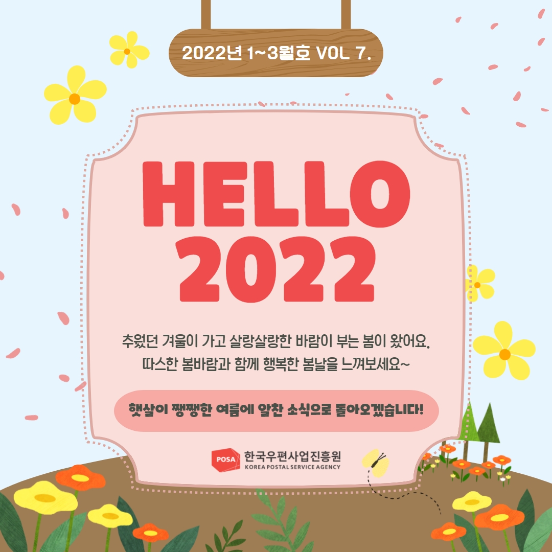 2022년 1~3월호 VOL 7. /  HELLO 2022 / 추웠던 겨울이 가고 살랑살랑한 바람이 부는 봄이 왔어요. 따스한 봄바람과 함께 행복한 봄날을 느껴보세요~ / 햇살이 쨍쨍한 여름에 알찬 소식으로 돌아오겠습니다! / POSA한국우편사업진흥원