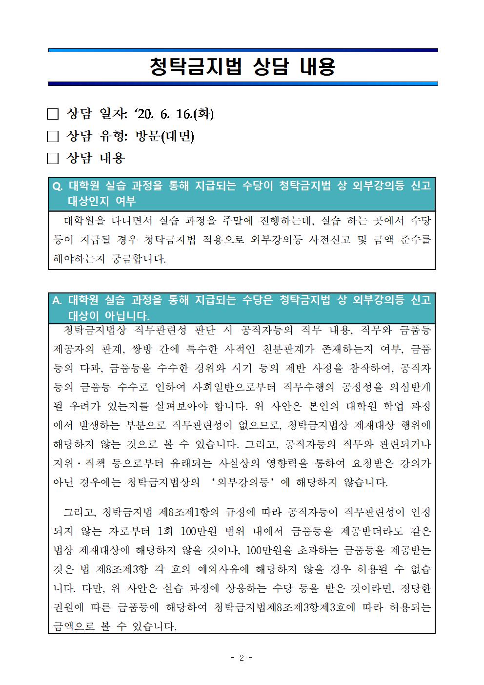 청탁금지법 상담 내용 / □ 상담 일자 : '20.6.16.(화) / □상담 유형 : 방문(대면) / □ 상담 내용 Q. 대학원 실습 과정을 통해 지급되는 수당이 청탁금지법 상 외부강의등 신고대상인지 여부 - 대학원을 다니면서 실습 과정을 주말에 진행하는데, 실습 하는 곳에서 수당 등이 지급될 경우 청탁금지법 적용으로 외부강의등 사전신고 및 금액 준수를 해야하는지 궁금합니다. / A. 대학원 실습 과정을 통해 지급되는 수당은 청탁금지법 상 외부강의등 신고대상이 아닙니다. - 청탁금지법상 직무관련성 판단 시 공직자등의 직무 내용, 직무와 금품등 제공자의 관계, 쌍방 간에 특수한 사적인 친분관계가 존재하는지 여부, 금품등의 다과, 금품등을 수수한 경위와 시기 등의 제반 사정을 참작하여, 공직자등의 금품등 수수로 인하여 사회일반으로부터 직무수행의 공정성을 의심받게 될 우려가 있는지를 살펴보아야 합니다. 위 사안은 본인의 대학원 학업과정에서 발생하는 부분으로 직무관련성이 없으므로, 청탁금지법상 제재대상 행위에 해당하지 않는 것으로 볼 수 있습니다. 그리고, 공직자등의 직무와 관련된거나 지위·직책 등으로부터 유래되는 사실상의 영향력을 통하여 요청받은 강의가 아닌 경우에는 청탁금지법상의 '외부강의등'에 해당하지 않습니다. 그리고, 청탁금지법 제8조 제1항의 규정에 따라 공직자등이 직무관련성이 인정되지 않는 자로부터 1회 100만원 범위 내에서 금품등을 제공받더라도 같은 법상 제재대상에 해당하지 않을 것이나, 100만원을 초과하는 금품등을 제공받는 것은 법 제8조 제3항 각 호의 예외사유에 해당하지 않을 경우 허용될 수 없습니다. 다만, 위 사안은 실습 과정에 상응하는 수당 등을 받은 것이라면, 정당한 권원에 따른 금품등에 해당하여 청탁금지법 제8조 제3항 제3호에 따라 허용되는 금액으로 볼 수 있습니다.