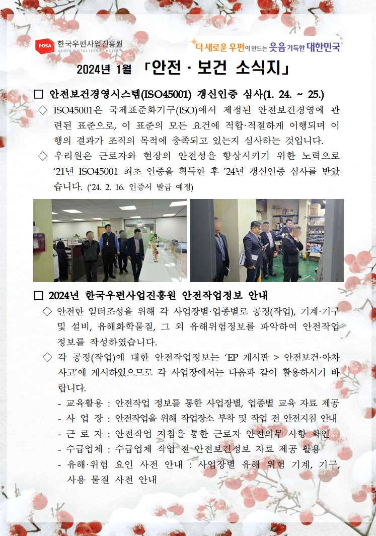 POSA 한국우편사업진흥원 / KOREA POSTAL SERVE AGENC / *더 새로운 우편이 만드는 웃음 가득한 대한민국 / 2024년 1월 「안전·보건 소식지」 / □ 안전보건경영시스템(ISO45001) 갱신인증 심사(1. 24. ~ 25.) / ◇ ISO45001은 국제표준화기구(ISO)에서 제정된 안전보건경영에 관 련된 표준으로, 이 표준의 모든 요건에 적합.적절하게 이행되며 이 행의 결과가 조직의 목적에 충족되고 있는지 심사하는 것입니다. / ◇ 우리원은 근로자와 현장의 안전성을 향상시키기 위한 노력으로 '21년 ISO45001 최초 인증을 획득한 후 24년 갱신인증 심사를 받았 습니다. ('24. 2. 16. 인증서 발급 예정) / 사무실을 둘러보며 확인하는 모습의 사진 / 창고를 둘러보며 확인하는 모습의 사진 / □ 2024년 한국우편사업진흥원 안전작업정보 안내 / ◇ 안전한 일터조성을 위해 각 사업장별·업종별로 공정(작업), 기계·기구 및 설비, 유해화학물질, 그 외 유해위험정보를 파악하여 안전작업 정보를 작성하였습니다. / ◇ 각 공정(작업)에 대한 안전작업정보는 'EP 게시판 > 안전보건·아차 사고'에 게시하였으므로 각 사업장에서는 다음과 같이 활용하시기 바랍니다. / - 교육활용: 안전작업 정보를 통한 사업장별, 업종별 교육 자료 제공 / - 사업장 : 안전작업을 위해 작업장소 부착 및 작업 전 안전지침 안내 / - 근로자 : 안전작업 지침을 통한 근로자 안전의무 사항 확인 / - 수급업체 : 수급업체 작업 전 안전보건정보 자료 제공 활용 / - 유해·위험 요인 사전 안내: 사업장별 유해 위험 기계, 기구, 사용 물질 사전 안내 