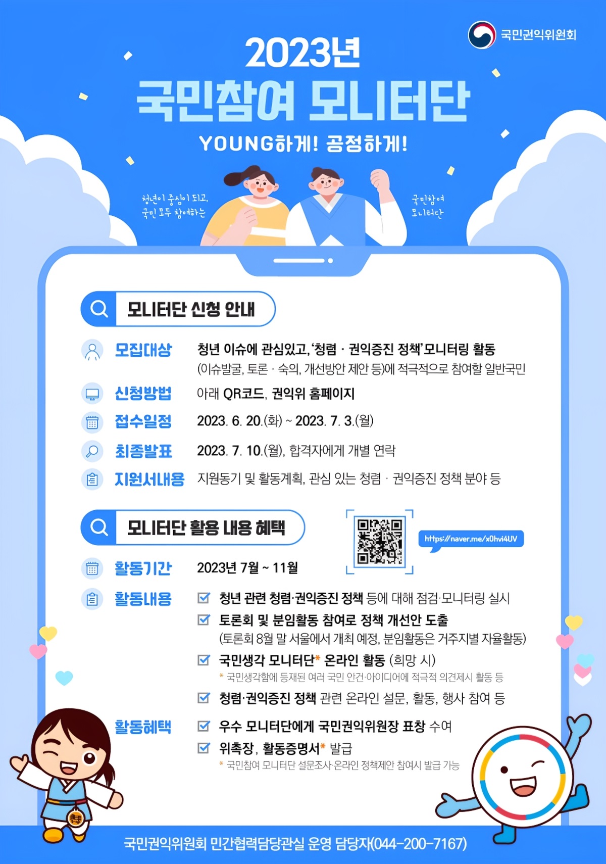 국민권익위원회 / 2023년 국민참여 모니터단 YOUNG하게! 공정하게! / 모니터단 신청 안내 / 모집대상 / 청년 이슈에 관심있고, '청렴·권익증진 정책모니터링 활동 (이슈발굴, 토론 · 숙의, 개선방안 제안 등)에 적극적으로 참여할 일반국민 / 신청방법 / 아래 QR코드, 권익위 홈페이지 / 접수일정 / 2023.6.20.(화) ~ 2023.7.3.(월) / 최종발표 / 2023. 7. 10.(월), 합격자에게 개별 연락 / 지원서내용 / 지원동기 및 활동계획, 관심 있는 청렴· 권익증진 정책 분야 등 / 모니터단 활용 내용 혜택 / 활동기간 / 2023년 7월 ~ 11월 / 활동내용 / 청년 관련 청렴·권익증진 정책 등에 대해 점검·모니터링 실시 / 토론회 및 분임활동 참여로 정책 개선안 도출 (토론회 8월 말 서울에서 개최 예정, 분임활동은 거주지별 자율활동) / 국민생각 모니터단 온라인 활동 (희망 시) *국민생각함에 등재된 여러 국민 안건·아이디어에 적극적 의견제시 활동 등 / 청렴·권익증진 정책 관련 온라인 설문, 활동, 행사 참여 등 / 활동혜택 /우수 모니터단에게 국민권익위원장 표창 수여 / 위촉장, 활동증명서 발급 * 국민참여 모니터단 설문조사·온라인 정책제안 참여시 발급 가능 / 국민권익위원회 민간협력담당관실 운영 담당자(044-200-7167)