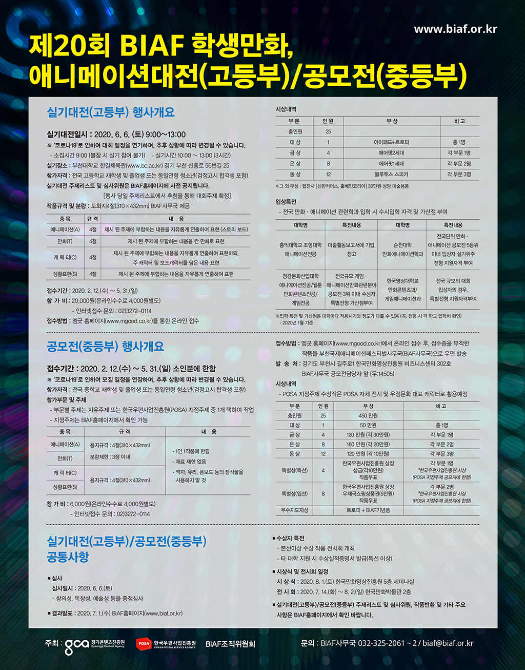 www.biaf.or.kr, 제20회 BIAF 학생만화 애니메이션대전(고등부) / 공모전(중등부), 1.실기대전(고등부) 행사개요 (1)실기대전일시:2020.6.6.(토) 9:00~13:00 *'코로나19'로 인하여 대회 일정을 연기하며, 추후 상황에 따라 변경될 수 있습니다.-소집시간 9:00(불참 시 실기 참여 불가) - 실기시간:10:00~13:00(3시간) 1)실기장소:부천대학교 한길체육관(www.bc.ac.kr)경기 부천 신흥로 56번길 25 2)참가자격:전국 고등학교 재학생 및 졸업생 또는 동일연령 청소년(검정고시 합격생 포함) 3)실기대전 주제리스트 및 심사위원은 BIAF홈페이지에 사전 공지됩니다.(행사 당일 주제리스트에서 주첨을 통해 대화주제 확정) 4)작품규격 및 분량:도화지4절(310X432mm)BIAF사무국 제공, 종목:애니메이션(A), 만화(T), 캐릭터(C), 상황표현(S). 규격:4절,4절,4절,4절. 내용:제시 된 주제에 부합하는 내용을 자유롭게 연출하여 표현(스토리보드), 제시 된 주제에 부합하는 내용을 칸 만화로 표현, 제시 된 주제에 부합하는 내용을 자유롭게 연출하여 표현하되, 주 캐릭터 및 보조캐릭터를 담은 내용 표현, 제시 된 주제에 부합하는 내용을 자유롭게 연출하여 표현. 5)접수기간:2020.2.12(수) ~ 5.31(일). 6)참가비:20,000원(온라인수수료 4,000원별도), 인터넷접수 문의: 02)3272-0114 7)접수방법:엠굿 홈페이지(www.mgood.co.kr)를 통한 온라인 접수 2.공모전(중등부) 행사개요 1)접수기간:2020.2.12.(수) ~ 5.31(일) 소인분에 한함 *'코로나19'로 인하여 모집 일정을 연장하며, 추후 상황에 따라 변경될 수 있습니다. 2)참가자격:전국 중학교 재학생 및 졸업생 또는 동일연령 청소년(검정고시 합격생 포함), 참가부문 및 주제 - 부문별 주제는 자유주제 또는 한국우편사업진흥원(POSA) 지정주제 중 1개 택하여 작업 - 지정주제는 BIAF홈페이지에서 확인 가능 3)종목- 애니메이션(A), 만화(T), 캐릭터(C), 상황표현(S) 4)규격- 애니메이션,만화(용지규격: 4절(310 X 432mm), 분량제한: 3장이내) 캐릭터,상황표현(용지규격: 4절(310 X 432mm)) 5)내용 : 1인 1작품에 한함, 재료 제한 없음, 액자,유리 폼보드 등의 장식물을 사용하지 말 것. 6)참가비: 6,000원(온라인 수수료 4,000원 별도), 인터넷접수 문의:02)3272 - 0114 3.실기대전(고등부)/공모전(중등부) 공통사항 (1)심사 1)심사일시:2020.6.6.(토) 2)창의성,독창성,예술성 등을 중점심사 (2)결과발표:2020.7.1(수) BIAF홈페이지(www.biaf.or.kr) (3)시상내역 1)총인원:25명/ 대상:인원-1명,부상-아이패드+트로피,비고-총 1명/ 금상:인원-4명,부상-에어팟2세대,비고-각 부문 1명/ 은상:인원-8명, 부상-에어팟1세대 비고-각 부문 2명/ 동상:인원-12명, 부상-블루투스 스피커,비고-각 부문 3명/ *그 외 부상:협찬사(신한커머스,홈베인코리아)30만원 상당 미술용품 (3)입상특전-전국 만화,애니메이션 관련학과 입학 시 수시입학 자격 및 가산점 부여. *대학명 - 1)홍익대학교 조형대학 애니메이션전공 2)청강문화산업대학 애니메이션전공/웹툰만화콘텐츠전공/게임전공 *특전내용 - 1)미술활동보고서에 기입,참고 2)전국규모 게임, 애니메이션만화관련분야 공모전 3위 이내 수상자 특별전형 가산점부여 *대학명-1)순천대학 만화애니메이션학과 2)한국영상대학교 만화콘텐츠과/게임애니메이션과 *특전내용-1)전국단위 만화,애니메이션 공모전 5등위 이내 입상자 실기위주 전형 지원자격 부여 2)전국 규모의 대회 입상자의 경우, 특별전형 지원자격부여. *입학 특전 및 가산점은 대학마다 적용시기와 정도가 다를 수 있음(꼭, 전형시 각 학교 입학처 확인), 2020년 1월 기준. (4)접수방법:엠굿 홈페이지(www.mgood.co.kr)에서 온라인 접수 후, 접수증을 부착한 작품을 부천국제애니메이션페스티벌사무국(BIAF사무국)으로 우편 발송 (5)발송처:경기도 부천시 길주로1 한국만화영상진흥원 비즈니스센터 302호 BIAF사무국 공모전담당자 앞(우:14505) (6)시상내역-POSA 지정주제 수상작은 POSA자체 전시 및 우정문화 대표 캐릭터로 활용예정 1)부문- 총인원: 인원-25명, 부상-450만원/ 대상:인원-1명,부상-50만원,비고-총1명/ 금상:인원-4명,부상-120만원(각 30만원),비고-각 부문 1명/ 은상:인원-8명,부상-160만원(각 20만원),비고-각 부문 2명/ 동상:인원-12명,부상-120만원(각 10만원),비고-각 부문 3명/ 특별상(특선):인원-4명,부상-한국우편사업진흥원 상장,상금(각10만원),작품우표, 비고-각 부문 1명,*한국우편사업진흥원 시상(POSA 지정주제 공모자에 한함)/ 특별상(입선):인원-8명,부상-한국우편사업진흥원 상장, 우체국쇼핑상품권(5만원),작품우표,비고-각 부문 2명,*한국우편사업진흥원 시상(POSA 지정주제 공모자에 한함)/ 우도지도자상: 부상-트로피 + BIAF기념품 (7)수상자 특전:본선이상 수상 작품 전시회 개최, 타 대학 지원 시 수상실적증명서 발급(특선 이상) (8)시상식 및 전시회 일정: 시상식-2020.8.1.(토) 한국만화영상진흥원 5층 세미나실, 전시회:2020.7.14(화) ~ 8.2.(일) 한국만화박물관 2층 (9)실기대전(고등부)/공모전(중등부) 주제리스트 및 심사위원, 작품반환 및 기타 주요 사항은 BIAF홈페이지에서 확인 바랍니다.