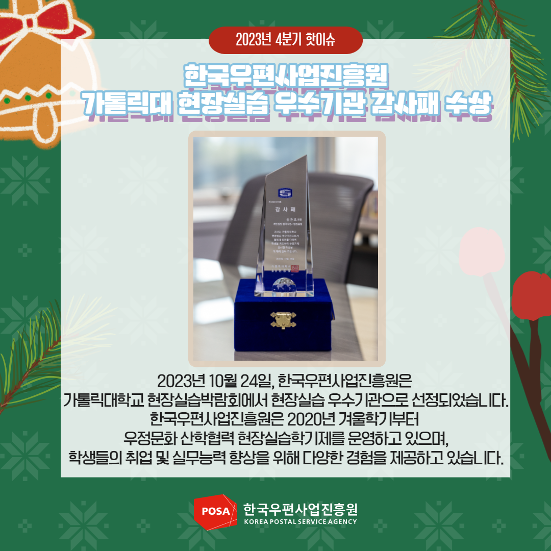 2023년 4분기 핫이슈 / 한국우편사업진흥원 가톨릭대 현장실습 우수기관 감사패 수상 / 2023년 10월 24일, 한국우편사업진흥원은 가톨릭대학교 현장실습박람회에서 현장실습 우수기관으로 선정되었습니다. 한국우편사업진흥원은 2020년 겨울학기부터 우정문화 산학협력 현장실습학기제를 운영하고 있으며, 학생들의 취업 및 실무능력 향상을 위해 다양한 경험을 제공하고 있습니다. / POSA 한국우편사업진흥원 KOREA POSTAL SERVICE AGENCY