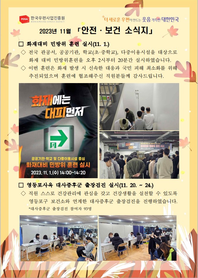 POSA 한국우편사업진흥원 KOREA POSTAL SERVICE AGENCY / 더 새로운 우편이 만드는 웃음 가득한 대한민국 / 2023년 11월 「안전·보건 소식지」 / □ 화재대비 민방위 훈련 실시(11. 1.) / ◇ 전국 관공서, 공공기관, 학교(초·중학교), 다중이용시설을 대상으로 화재 대비 민방위훈련을 오후 2시부터 20분간 실시하였습니다. ◇이번 훈련은 화재 발생 시 신속한 대응과 국민 피해 최소화를 위해 추진되었으며 훈련에 협조해주신 직원분들께 감사드립니다. / 민방위 훈련 공지 사진 / 민방위 훈련 사진1 / 민방위 훈련 사진2 /□ 영등포사옥 대사증후군 출장검진 실시(11.20.~ 24.) / ◇직원 스스로 건강관리에 관심을 갖고 건강생활을 실천할 수 있도록 영등포구 보건소와 연계한 대사증후군 출장검진을 진행하였습니다. *대사증후군 출장검진 참여자 93명 / 출장검진 사진1 / 출장검진 사진2