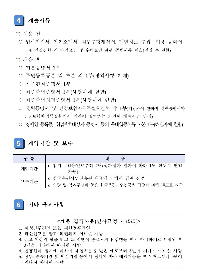 4.제출서류 (1)채용 전:입사지원서,자기소개서,직무수행계획서,개인정보 수집·이용 동의서 (2)채용 후:기본증명서 1부,주민등록본 및 초본 각 1부(병역사항 기재), 가족관계증명서 1부 5.계약긱간 및 보수 (1)구분 1)계약기간: 임기-임용일로부터 2년(성과평가 결과에 따라 1년 단위로 연임가능) 2)보수기준: 한국우편사업진흥원 내규에 의해서 급여 산정 6.기타 유의사항 (1)채용 결격사유(인사규정 제 15조):피성년후견인 또는 피한정후견인,파산선고를 받고 복권되지 아니한 사람