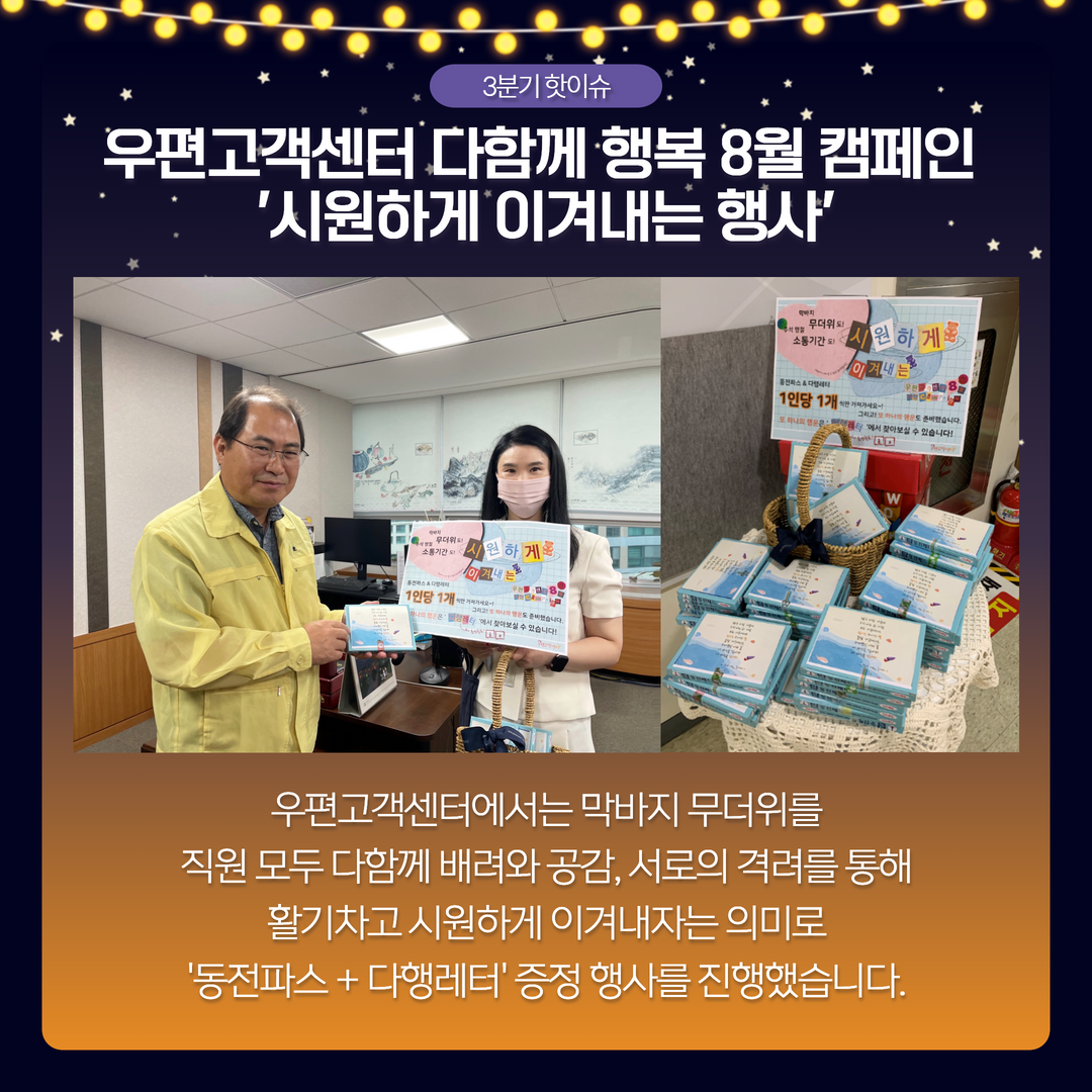 3분기 핫이슈 / 우편고객센터 다함께 행복 8월 캠페인 시원하게 이겨내는 행사 / 우편고객센터에서는 막바지 무더위를 직원 모두 다함께 배려와 공감, 서로의 격려를 통해 활기차고 시원하게 이겨내자는 의미로 동전파스 + 다행레터 증정 행사를 진행했습니다.