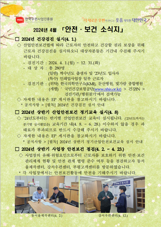 POSA 한국우편사업진흥원 KOREA POSTAL SERVICE AGENCY / 더 새로운 우편이 만드는 웃음 가득한 대한민국 / 2024년 4월 「안전·보건 소식지」 / □ 2024년 건강검진 실시(4. 1.) / ◇산업안전보건법에 따라 근로자의 안전하고 건강할 권리 보장을 위해 근로자 건강검진을 실시하오니 대상자분들은 기간내 수검해 주시기 바랍니다. - 검진기간: 2024. 4. 1.(월) ~ 12. 31.(화) - 대상자 : 총 280명 (일반) 짝수년도 출생자 및 23년도 입사자 (특수) 인쇄업사업장 일부 근로자 - 검진기관: (위탁) 한국의학연구소(KMI), 둔산병원, 빛가람 종합병원 (개별)' 국민건강보험공단(www.nhis.or.kr)  건강IN  검진기관/병원찾기'에서 검색가능 ◇자세한 내용은 EP 게시판을 참고하시기 바랍니다.  *공지사항  [필독] 2024년 건강검진 실시 안내 / □ 2024년 상반기 산업안전보건 정기교육 실시(4. 8) / ◇'24년도부터는 반기별 산업안전보건 교육이 실시됩니다. ('23년도까지는 분기별 실시했었음) 교육기간 내(4. 8. ~ 6.28.) 이수하지 않을 경우 과태료가 부과되므로 반드시 수강해 주시기 바랍니다.  ◇자세한 내용은 EP 게시판을 참고하시기 바랍니다. *공지사항  [필독] 2024년 상반기 정기산업안전보건교육 실시 안내 / □ 2024년 상반기 사업장 안전보건 점검(4. 2. ~ 4. 23.) / ◇사업장의 유해·위험요인으로부터 근로자를 보호하기 위한 안전·보건 관리체계 현황 및 안전 관계 법령 준수 여부 등을 점검하고자 동서 울제작센터, 강서우편센터, 부평고객센터를 방문하였습니다. *각 사업장에서는 안전보건활동에 만전을 기해주시기 바랍니다. / 동서울제작센터 방문사진 / 동서울제작센터(4. 2.) / 강서우편센터 방문사진 / 강서우편센터(4. 12.)