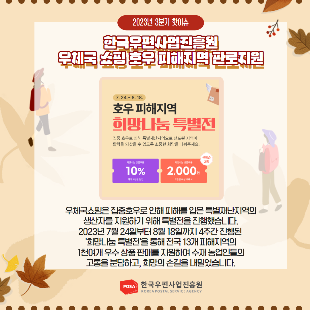 2023년 3분기 핫이슈 / 한국우편사업진흥원 우체국쇼핑호우피해지역 판로지원 / 우체국쇼핑은 집중호우로 인해 피해를 입은 특별재난지역의 생산자를 지원하기 위해 특별전을 진행했습니다. 2023년 7월 24일부터 8월 18일까지 4주간 진행된 '희망나눔 특별전'을 통해 전국 13개 피해지역의 1천여개 우수상품 판매를 지원하여 수재 농업인들의 고통을 분담하고, 희망의 손길을 내밀었습니다. / POSA 한국우편사업진흥원 KOREA POSTAL SERVICE AGENCY