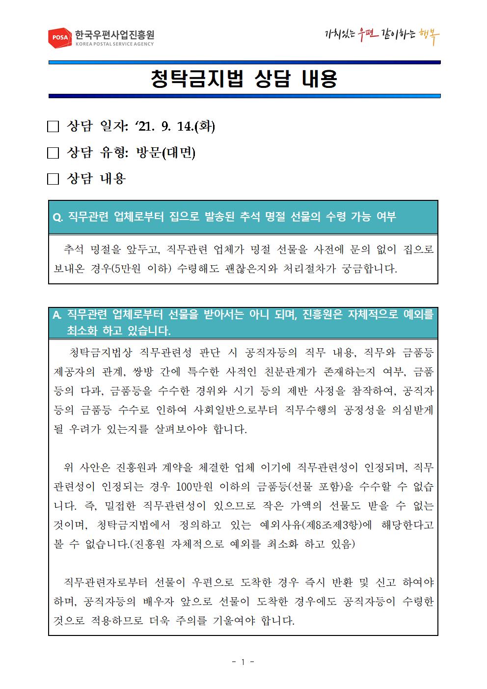 POSA 한국우편사업진흥원 / 가치있는우편 같이하는행복 / 청탁금지법 상담 내용 / □상담 일자 : 21.9.14.(화) □상담 유형: 방문(대면) □상담 내용 / Q. 직무관련 업체로부터 집으로 발송된 추석 명절 선물의 수령 가능 여부 / 추석 명절을 앞두고, 직무관련 업체가 명절 선물을 사전에 문의 없이 집으로 보내온 경우(5만원 이하) 수령해도 괜찮은지와 처리절차가 궁금합니다. / A. 직무관련 업체로부터 선물을 받아서는 아니되며, 진흥원은 자체적으로 예외를 최소화 하고 있습니다. / 청탁금지법상 직무관련성 판단 시 공직자등의 직무 내용, 직무와 금품등 제공자의 관계, 쌍방 간에 특수한 사적인 친부관계가 존재하는지 여부, 금품등의 다과, 금품등을 수수한 경위와 시기 등의 제반 사정을 참작하여, 공직자등의 금품등 수수로 인하여 사회일반으로부터 직무수행의 공정성을 의심받게 될 우려가 있는지를 살펴보아야 합니다. 위 사안은 진흥원과 계약을 체결한 업체이기에 직무관련성이 인정되며, 직무관련성이 인정되는 경우 100만원 이하의 금품등(선물포함)을 수수할 수 없습니다. 즉, 밀접한 직무관련성이 있으므로 작은 가액의 선물도 받을 수 없는것이며, 청탁금지법에서 정의하고 있는 예외사유(제8초제3항)에 해당한다고 볼 수 없습니다.(진흥원 자체적으로 예외를 최소화 하고 있음) 직문관련자로부터 선물이 우편으로 도착한 경우 즉시 반환 및 신고 하여야 하며, 공직자등의 배우자 앞으로 선물이 도착한 경우에도 공직자등이 수령한것으로적용하므로 더욱 주의를 기울여야 합니다. / -1-