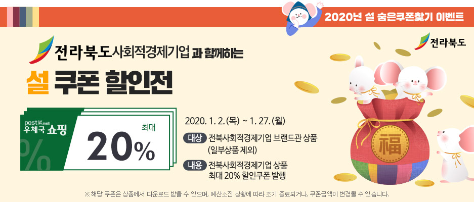 2020년 설 숨은쿠폰 찾기 이벤트(전라북도)/전라북도 사회적경제기업과 함께하는 설 쿠폰 할인전/우체국쇼핑 최대 20%/ 2020.1. 2.(목)~1.27.(월)/대상:전북사회적경제기업 브랜드관 상품(일부상품 제외), 내용:전북사회적경제기업 상품 최대 20%할인쿠폰 발행/※해당 쿠폰은 상품에서 다운로드 받을 수 있으며, 예산소진 상황에 따라 조기 종료되거나, 쿠폰금액이 변경될 수 있습니다.