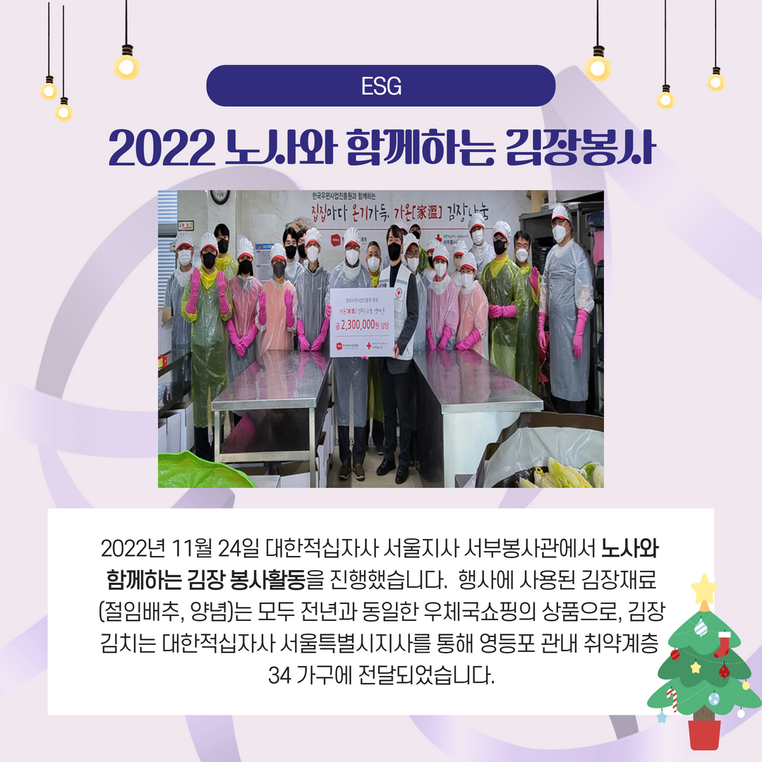 ESG / 2022노사와 함께하는 김장봉사 / 2022년 11월 24일 대한적십자사 서울지사 서부봉사관에서 노사와 함께하는 김장 봉사활동을 진행했습니다. 행사에 사용된 김장재료 (절임배추, 양념)는 모두 전년과 동일한 우체국쇼핑의 상품으로, 김장 김치는 대한적십자사 서울특별시지사를 통해 영등포 관내 취약계층 34 가구에 전달되었습니다.