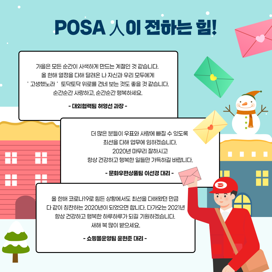 POSA人이 전하는 힘! / 가을은 모든 순간이 사색하게 만드는 계절인 것 같습니다. 올 한해 열정을 다해 달려온 나 자신과 우리 모두에게 '고생했노라' 토닥토닥 위로를 건네 보는 것도 좋을 것 같습니다. 순간순간 사랑하고, 순간순간 행복하세요. -대외협력팀 허영선 과장- / 더 많은 분들이 우표와 사랑에 빠질 수 있도록 최선을 다해 업무에 임하겠습니다. 2020년 마무리 잘하시고 항상 건강하고 행복한 일들만 가득하길 바랍니다.-문화우편상품팀 이선경 대리- / 올 한해 코로나19로 힘든 상황에서도 최선을 다해왔던 만큼 다 같이 칭찬하는 2020년이 되었으면 합니다. 다가오는 2021년 항상 건강하고 행복한 하루하루가 되길 기원하겠습니다. 새해 복 많이 받으세요. -쇼핑몰운영팀 윤현준 대리-