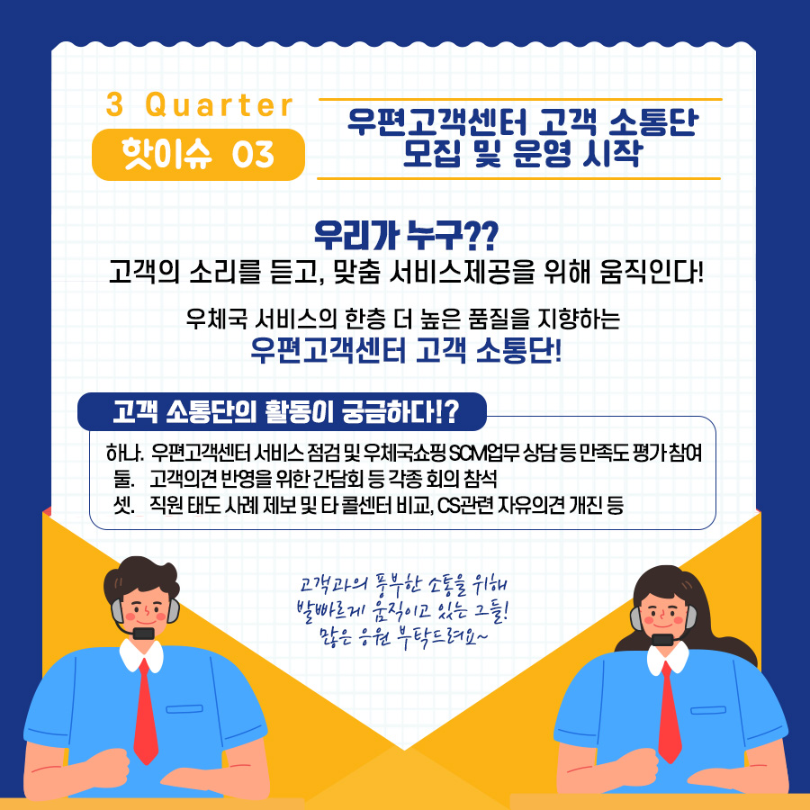 3Quarter 핫이슈03 / 우편고객센터 고객 소통단 모집 및 운영 시작 / 우리가 누구?? 고객의 소리를 듣고, 맞춤 서비스제공을 위해 움직인다! / 우체국 서비스으 ㅣ한층 더 높은 품질을 지향하는 우편고객센터 고객 소통단! / 고객 소통단의 활동이 궁금하다!? / 하나. 우편고객센터 서비스 점검 및 우체국 쇼핑 SCM업무 상담 등 만족도 평가 참여 둘. 고객의견 반영을 위한 간담회 등 각종 회의 참석 셋. 직원 태도 사례 제보 및 타 콜센터 비교, CS관련 자유의견 개진 등 / 고객과의 풍부한 소통을 위해 발빠르게 움직이고 있는 그들! 많은 응원 부탁드려요~