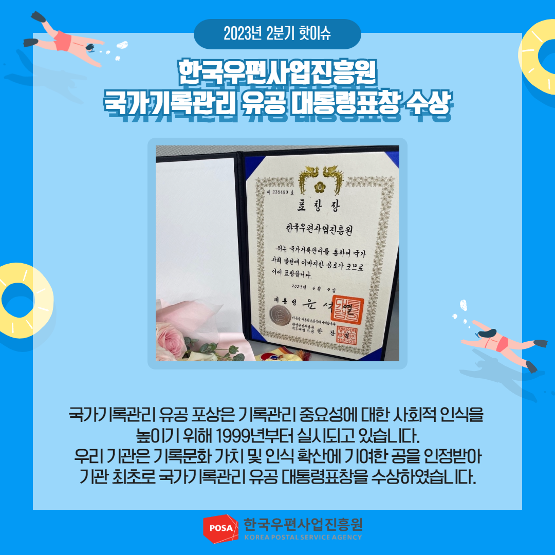 2023년 2분기 핫이슈 / 한국우편사업진흥원 국가기록관리 유공 대통령표창 수상 / 국가기록관리 유공포상은 기록관리 중요성에 대한 사회적 인식을 높이기 위해 1999년부터 실시되고 있습니다. 우리 기관은 기록문화가치 및 인식 확산에 기여한 공을 인정받아 기관 최초로 국가기록관리 유공 대통령표창을 수상하였습니다. / POSA 한국우편사업진흥원 KOREA POSTAL SERVICE AGENCY