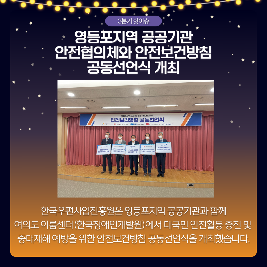3분기 핫이슈 / 영등포지역 공공기관 안전협의체와 안전보건방침 공동선언식 개최 / 한국우편사업진흥원은 영등포지역 공공기관과 함께 여의도 이룸센터 (한국장애인개발원)에서 대국민 안전활동 증진 및 중대재해 예방을 위한 안전보건방침 공동선언식을 개최했습니다.