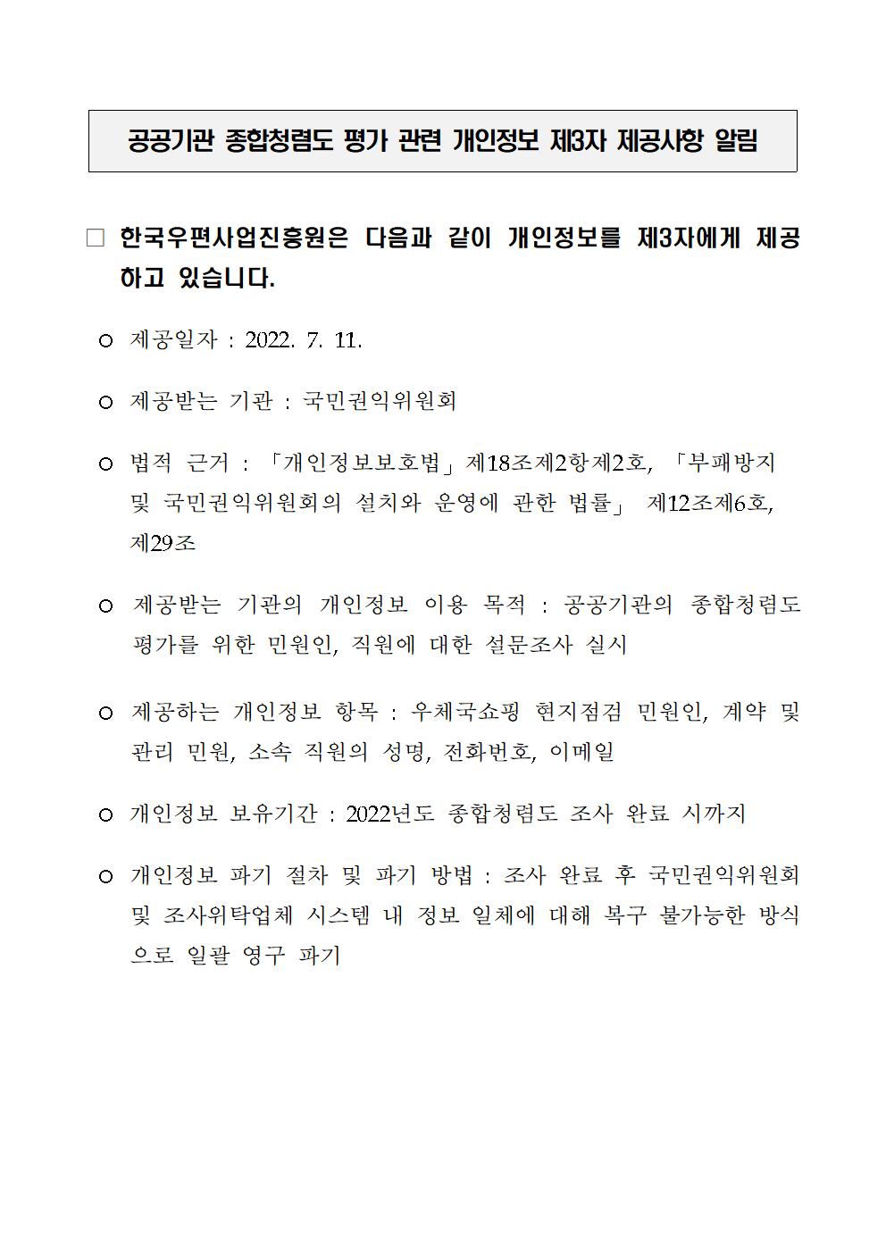 공공기관 종합청렴도 평가 관련 개인정보 제3자 제공사항 알림 / • 한국우편사업진흥원은 다음과 같이 개인정보를 제3자에게 제공 하고 있습니다. / • 제공일자 : 2022. 7. 11. / • 제공받는 기관 : 국민권익위원회 / • 법적 근거 : 「개인정보보호법」 제18조제2항제2호, 「부패방지 및 국민권익위원회의 설치와 운영에 관한 법률」 제12조제6호, 제29조 / • 제공받는 기관의 개인정보 이용 목적 : 공공기관의 종합청렴도 평가를 위한 민원인, 직원에 대한 설문조사 실시 / • 제공하는 개인정보 항목 : 우체국쇼핑 현지점점 민원인, 계약 및 관리 민원, 소속 직원의 성명, 전화번호, 이메일 / • 개인정보 보유기간 : 2022년도 종합청렴도 조사 완료 시까지 / • 개인정보 파기 절차 및 파기 방법 : 조사 완료 후 국민권익위원회 및 조사위탁업체 시스템 내 정보 일체에 대해 복구 불가능한 방식 으로 일괄 영구 파기