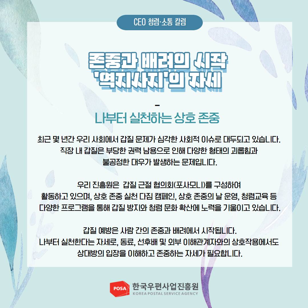CEO 청렴소통 칼럼 / 존중과 배려의 시작 '역지사지'의 자세 / 나부터 실천하는 상호 존중 / 최근 몇 년간 우리 사회에서 갑질 문제가 심각한 사회적 이슈로 대두되고 있습니다. 직장 내 갑질은 부당한 권력 남용으로 인해 다양한 형태의 괴롭힘과 불공정한 대우가 발생하는 문제입니다. / 우리 진흥원은 갑질 근절 협의회(포사모니)를 구성하여 활동하고 있으며, 상호 존중 실천 다짐 캠페인, 상호 존중의 날 운영, 청렴교육 등 다양한 프로그램을 통해 갑질 방지와 청렴 문화 확산에 노력을 기울이고 있습니다. / 갑질 예방은 사람 간의 존중과 배려에서 시작됩니다. 나부터 실천한다는 자세로, 동료, 선후배 및 외부 이해관계자와의 상호작용에서도 상대방의 입장을 이해하고 존중하는 자세가 필요합니다. / POSA 한국우편사업진흥원 KOREA POSTAL SERVICE AGENCY